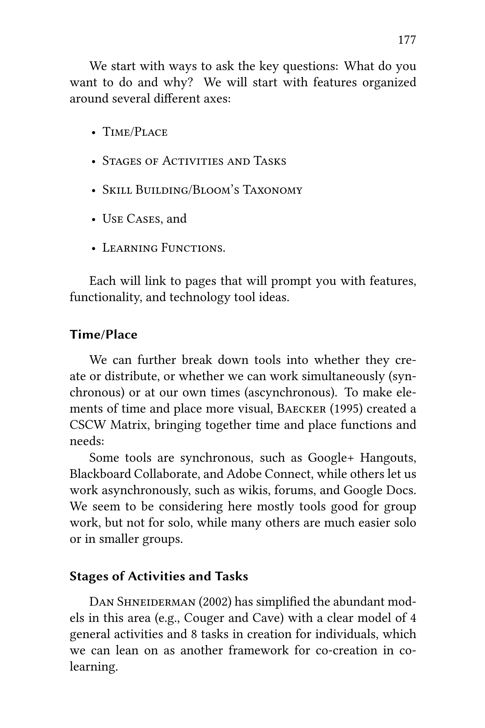177
We start with ways to ask the key questions: What do you
want to do and why? We will start with features organized
around several diﬀerent axes:
• T/P
• S  A  T
• S B/B’ T
• U C, and
• L F.
Each will link to pages that will prompt you with features,
functionality, and technology tool ideas.
Time/Place
We can further break down tools into whether they cre-
ate or distribute, or whether we can work simultaneously (syn-
chronous) or at our own times (ascynchronous). To make ele-
ments of time and place more visual, B (1995) created a
CSCW Matrix, bringing together time and place functions and
needs:
Some tools are synchronous, such as Google+ Hangouts,
Blackboard Collaborate, and Adobe Connect, while others let us
work asynchronously, such as wikis, forums, and Google Docs.
We seem to be considering here mostly tools good for group
work, but not for solo, while many others are much easier solo
or in smaller groups.
Stages of Activities and Tasks
D S (2002) has simpliﬁed the abundant mod-
els in this area (e.g., Couger and Cave) with a clear model of 4
general activities and 8 tasks in creation for individuals, which
we can lean on as another framework for co-creation in co-
learning.
 