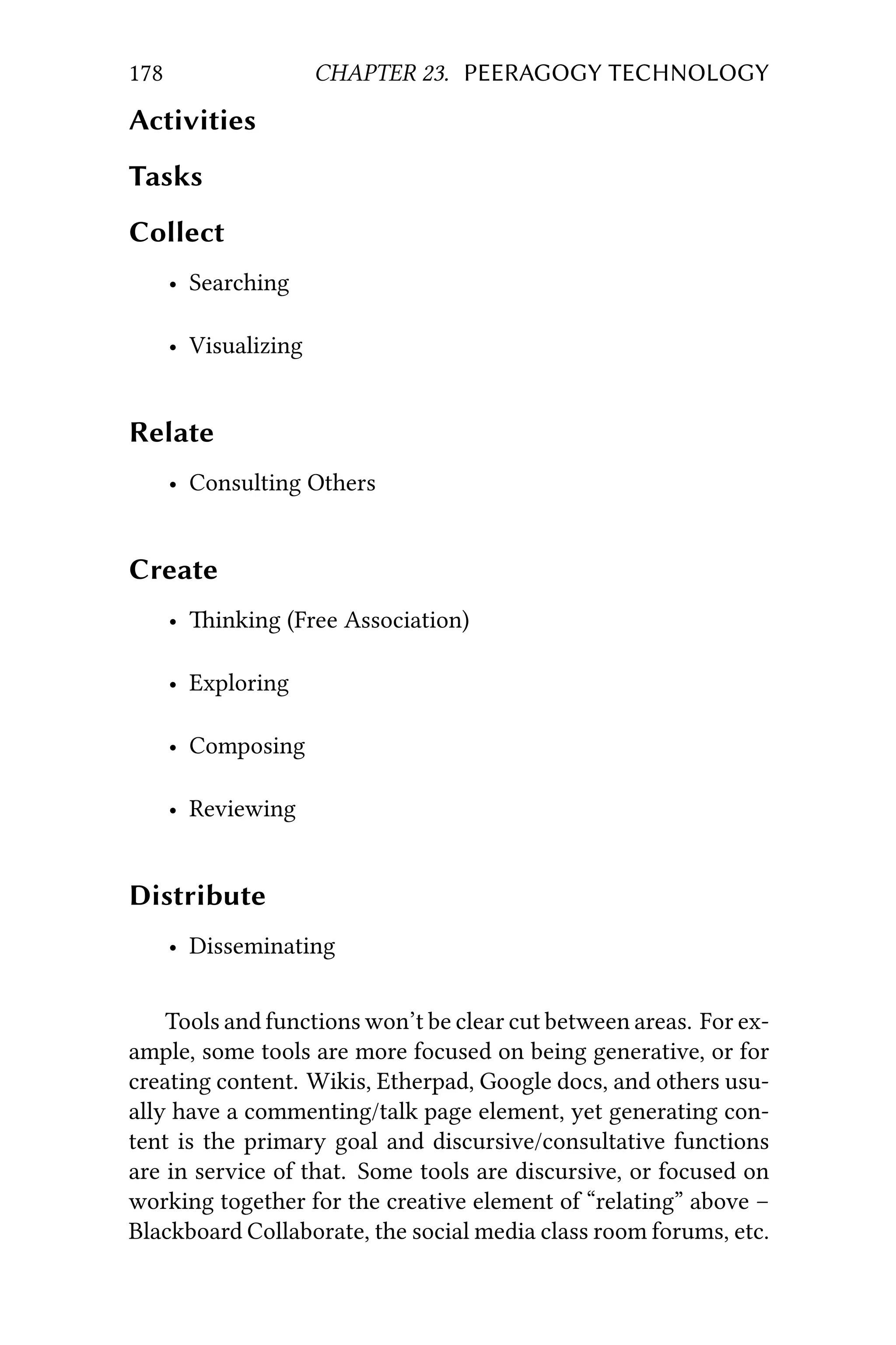 178 CHAPTER 23. PEERAGOGY TECHNOLOGY
Activities
Tasks
Collect
• Searching
• Visualizing
Relate
• Consulting Others
Create
• inking (Free Association)
• Exploring
• Composing
• Reviewing
Distribute
• Disseminating
Tools and functions won’t be clear cut between areas. For ex-
ample, some tools are more focused on being generative, or for
creating content. Wikis, Etherpad, Google docs, and others usu-
ally have a commenting/talk page element, yet generating con-
tent is the primary goal and discursive/consultative functions
are in service of that. Some tools are discursive, or focused on
working together for the creative element of “relating” above –
Blackboard Collaborate, the social media class room forums, etc.
 