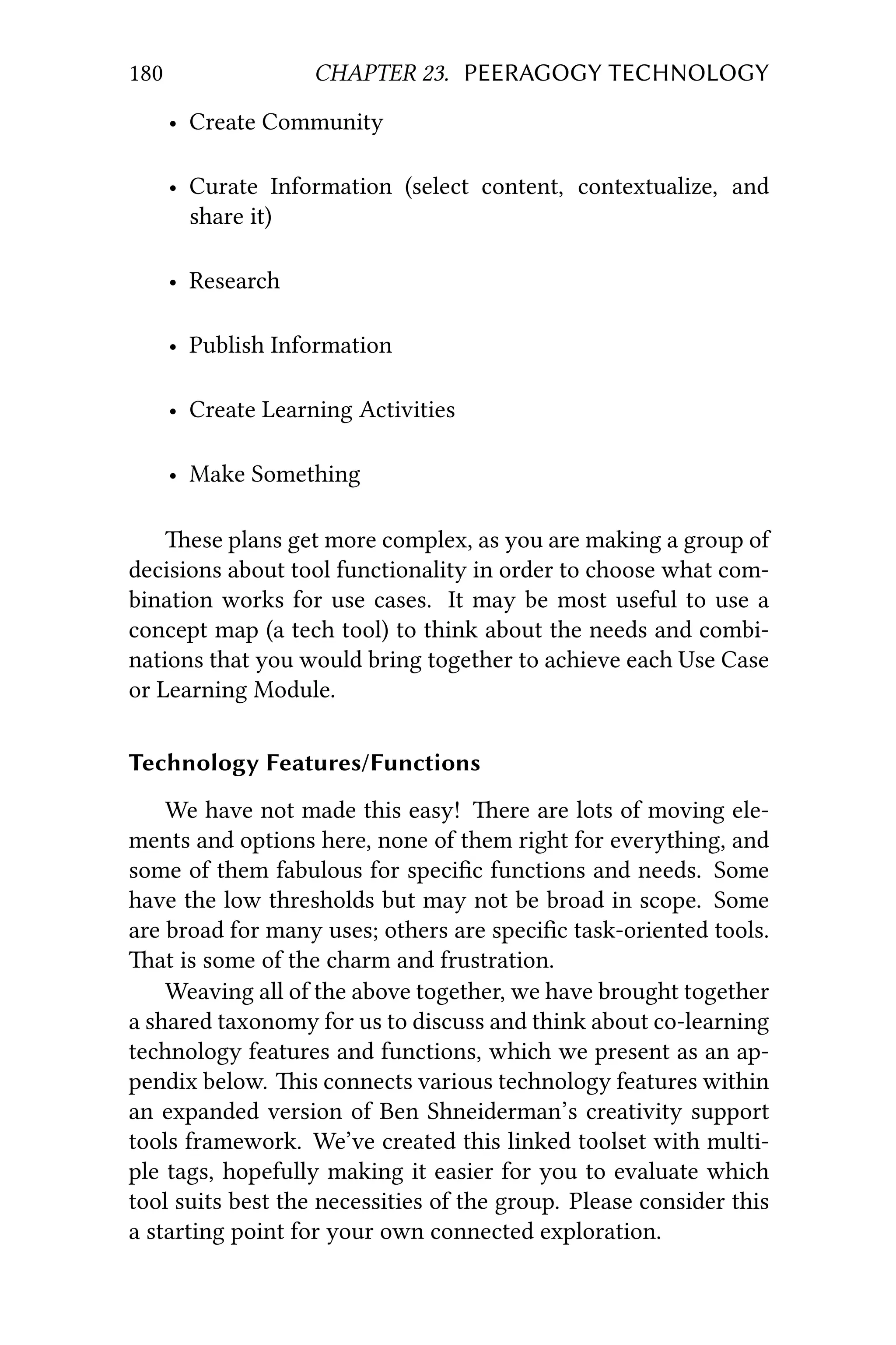 180 CHAPTER 23. PEERAGOGY TECHNOLOGY
• Create Community
• Curate Information (select content, contextualize, and
share it)
• Research
• Publish Information
• Create Learning Activities
• Make Something
ese plans get more complex, as you are making a group of
decisions about tool functionality in order to choose what com-
bination works for use cases. It may be most useful to use a
concept map (a tech tool) to think about the needs and combi-
nations that you would bring together to achieve each Use Case
or Learning Module.
Technology Features/Functions
We have not made this easy! ere are lots of moving ele-
ments and options here, none of them right for everything, and
some of them fabulous for speciﬁc functions and needs. Some
have the low thresholds but may not be broad in scope. Some
are broad for many uses; others are speciﬁc task-oriented tools.
at is some of the charm and frustration.
Weaving all of the above together, we have brought together
a shared taxonomy for us to discuss and think about co-learning
technology features and functions, which we present as an ap-
pendix below. is connects various technology features within
an expanded version of Ben Shneiderman’s creativity support
tools framework. We’ve created this linked toolset with multi-
ple tags, hopefully making it easier for you to evaluate which
tool suits best the necessities of the group. Please consider this
a starting point for your own connected exploration.
 