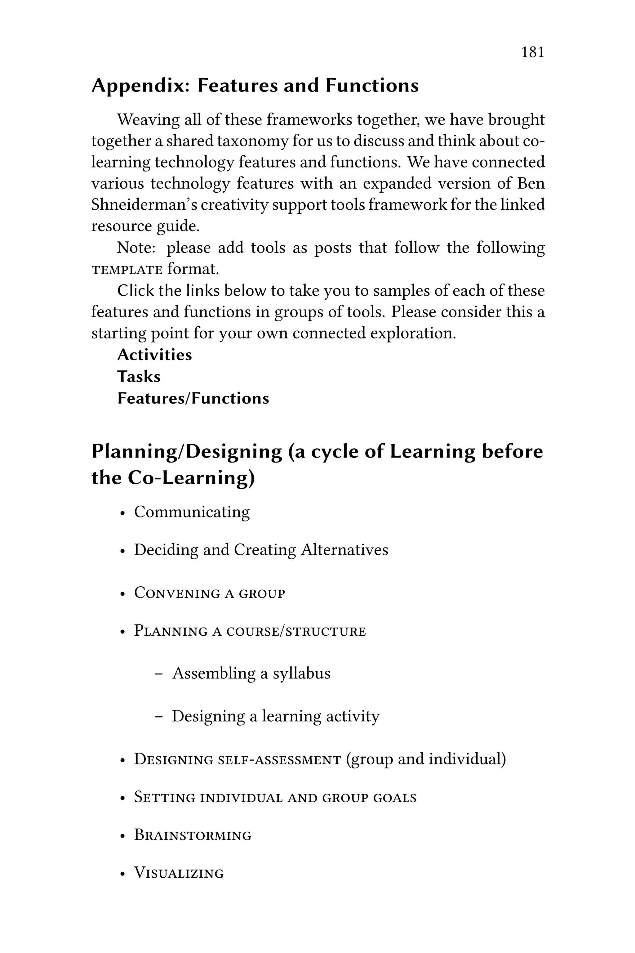 181
Appendix: Features and Functions
Weaving all of these frameworks together, we have brought
together a shared taxonomy for us to discuss and think about co-
learning technology features and functions. We have connected
various technology features with an expanded version of Ben
Shneiderman’s creativity support tools framework for the linked
resource guide.
Note: please add tools as posts that follow the following
 format.
Click the links below to take you to samples of each of these
features and functions in groups of tools. Please consider this a
starting point for your own connected exploration.
Activities
Tasks
Features/Functions
Planning/Designing (a cycle of Learning before
the Co-Learning)
• Communicating
• Deciding and Creating Alternatives
• C  
• P  /
– Assembling a syllabus
– Designing a learning activity
• D  (group and individual)
• S    
• B
• V
 