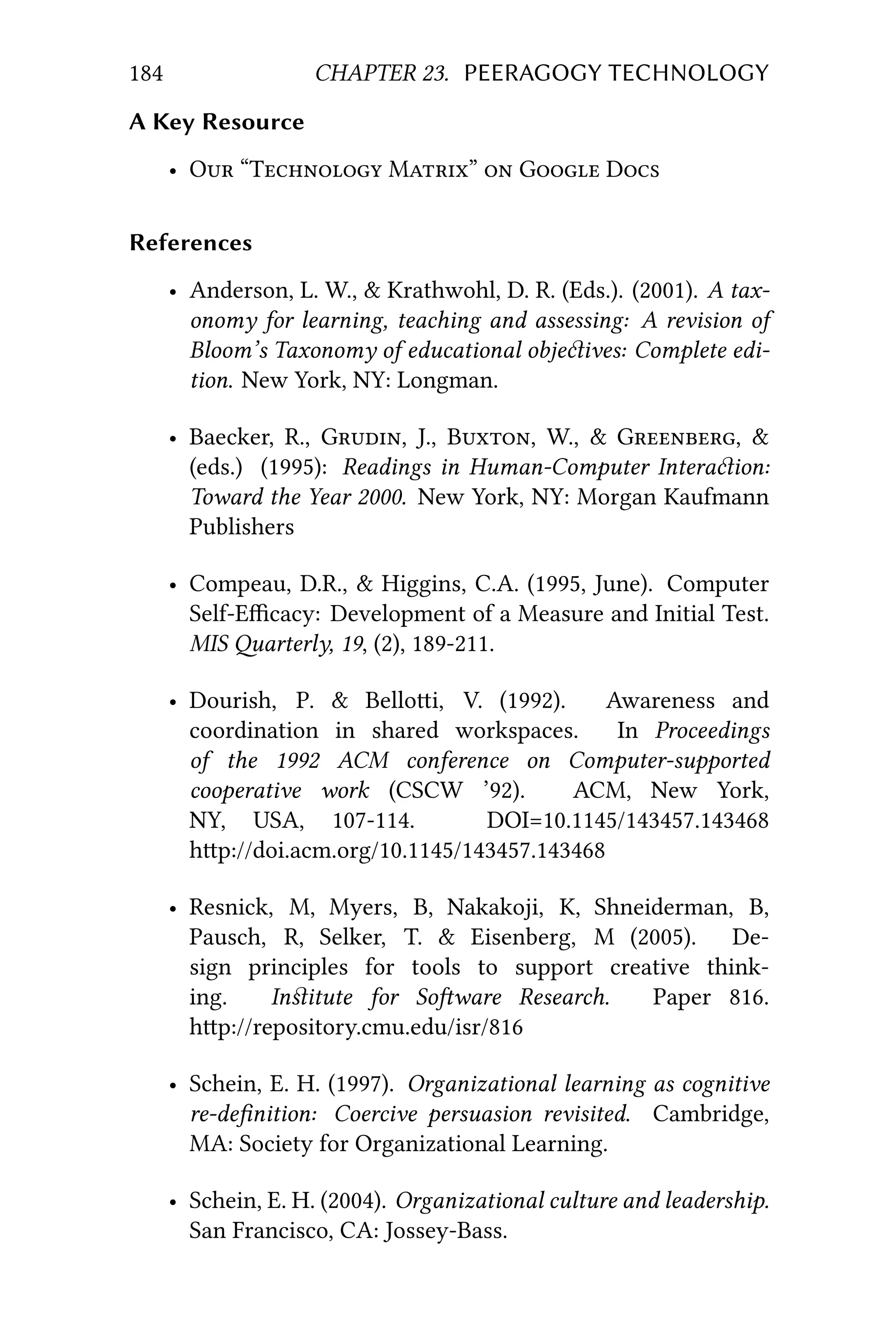 184 CHAPTER 23. PEERAGOGY TECHNOLOGY
A Key Resource
• O “T M”  G D
References
• Anderson, L. W., & Krathwohl, D. R. (Eds.). (2001). A tax-
onomy for learning, teaching and assessing: A revision of
Bloom’s Taxonomy of educational objeives: Complete edi-
tion. New York, NY: Longman.
• Baecker, R., G, J., B, W., & G, &
(eds.) (1995): Readings in Human-Computer Interaion:
Toward the Year 2000. New York, NY: Morgan Kaufmann
Publishers
• Compeau, D.R., & Higgins, C.A. (1995, June). Computer
Self-Eﬃcacy: Development of a Measure and Initial Test.
MIS arterly, 19, (2), 189-211.
• Dourish, P. & Belloi, V. (1992). Awareness and
coordination in shared workspaces. In Proceedings
of the 1992 ACM conference on Computer-supported
cooperative work (CSCW ’92). ACM, New York,
NY, USA, 107-114. DOI=10.1145/143457.143468
hp://doi.acm.org/10.1145/143457.143468
• Resnick, M, Myers, B, Nakakoji, K, Shneiderman, B,
Pausch, R, Selker, T. & Eisenberg, M (2005). De-
sign principles for tools to support creative think-
ing. Inﬆitute for Soware Research. Paper 816.
hp://repository.cmu.edu/isr/816
• Schein, E. H. (1997). Organizational learning as cognitive
re-deﬁnition: Coercive persuasion revisited. Cambridge,
MA: Society for Organizational Learning.
• Schein, E. H. (2004). Organizational culture and leadership.
San Francisco, CA: Jossey-Bass.
 