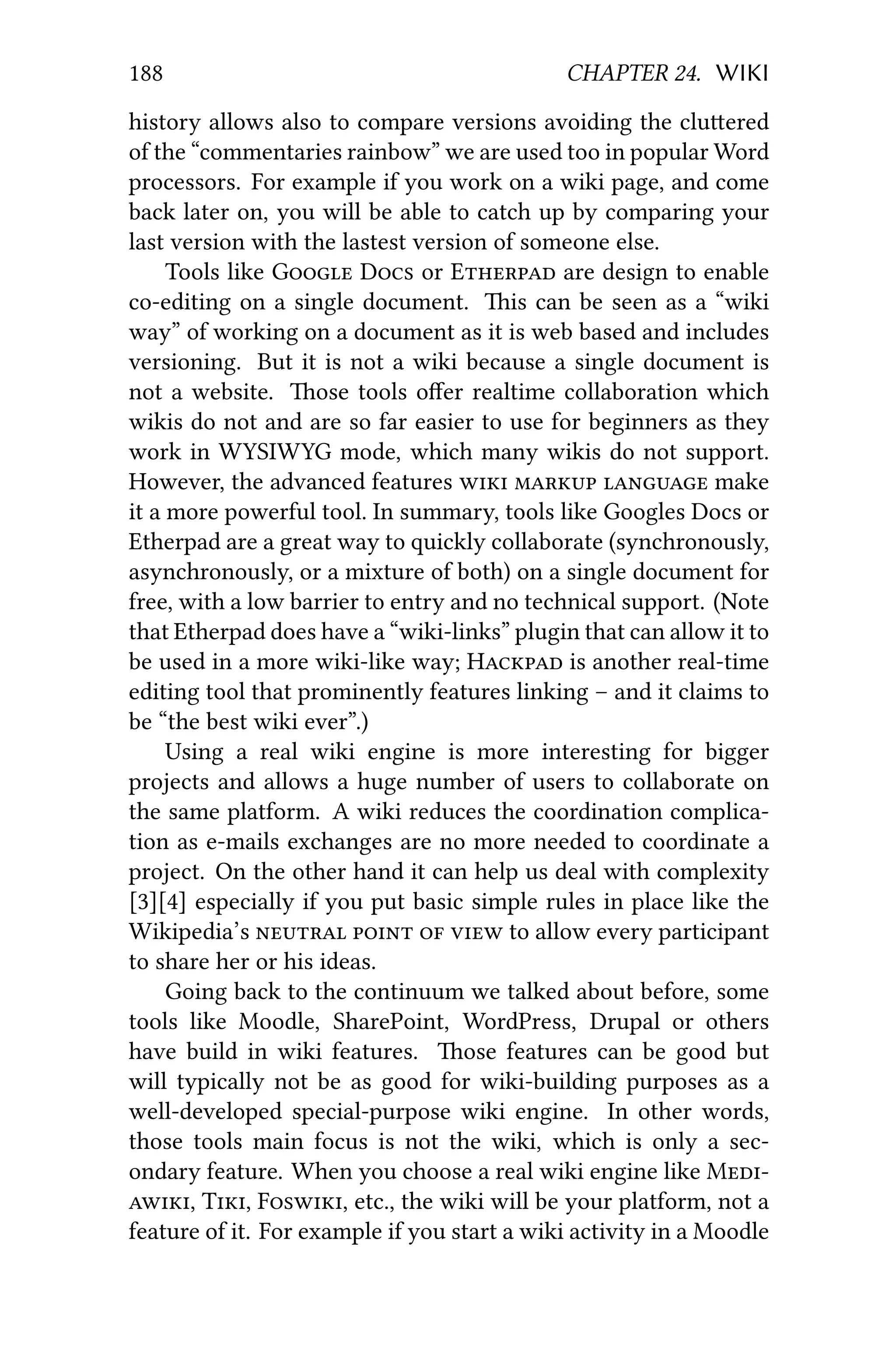188 CHAPTER 24. WIKI
history allows also to compare versions avoiding the cluered
of the “commentaries rainbow” we are used too in popular Word
processors. For example if you work on a wiki page, and come
back later on, you will be able to catch up by comparing your
last version with the lastest version of someone else.
Tools like G D or E are design to enable
co-editing on a single document. is can be seen as a “wiki
way” of working on a document as it is web based and includes
versioning. But it is not a wiki because a single document is
not a website. ose tools oﬀer realtime collaboration which
wikis do not and are so far easier to use for beginners as they
work in WYSIWYG mode, which many wikis do not support.
However, the advanced features    make
it a more powerful tool. In summary, tools like Googles Docs or
Etherpad are a great way to quickly collaborate (synchronously,
asynchronously, or a mixture of both) on a single document for
free, with a low barrier to entry and no technical support. (Note
that Etherpad does have a “wiki-links” plugin that can allow it to
be used in a more wiki-like way; H is another real-time
editing tool that prominently features linking – and it claims to
be “the best wiki ever”.)
Using a real wiki engine is more interesting for bigger
projects and allows a huge number of users to collaborate on
the same platform. A wiki reduces the coordination complica-
tion as e-mails exchanges are no more needed to coordinate a
project. On the other hand it can help us deal with complexity
[3][4] especially if you put basic simple rules in place like the
Wikipedia’s     to allow every participant
to share her or his ideas.
Going back to the continuum we talked about before, some
tools like Moodle, SharePoint, WordPress, Drupal or others
have build in wiki features. ose features can be good but
will typically not be as good for wiki-building purposes as a
well-developed special-purpose wiki engine. In other words,
those tools main focus is not the wiki, which is only a sec-
ondary feature. When you choose a real wiki engine like M
, T, F, etc., the wiki will be your platform, not a
feature of it. For example if you start a wiki activity in a Moodle
 