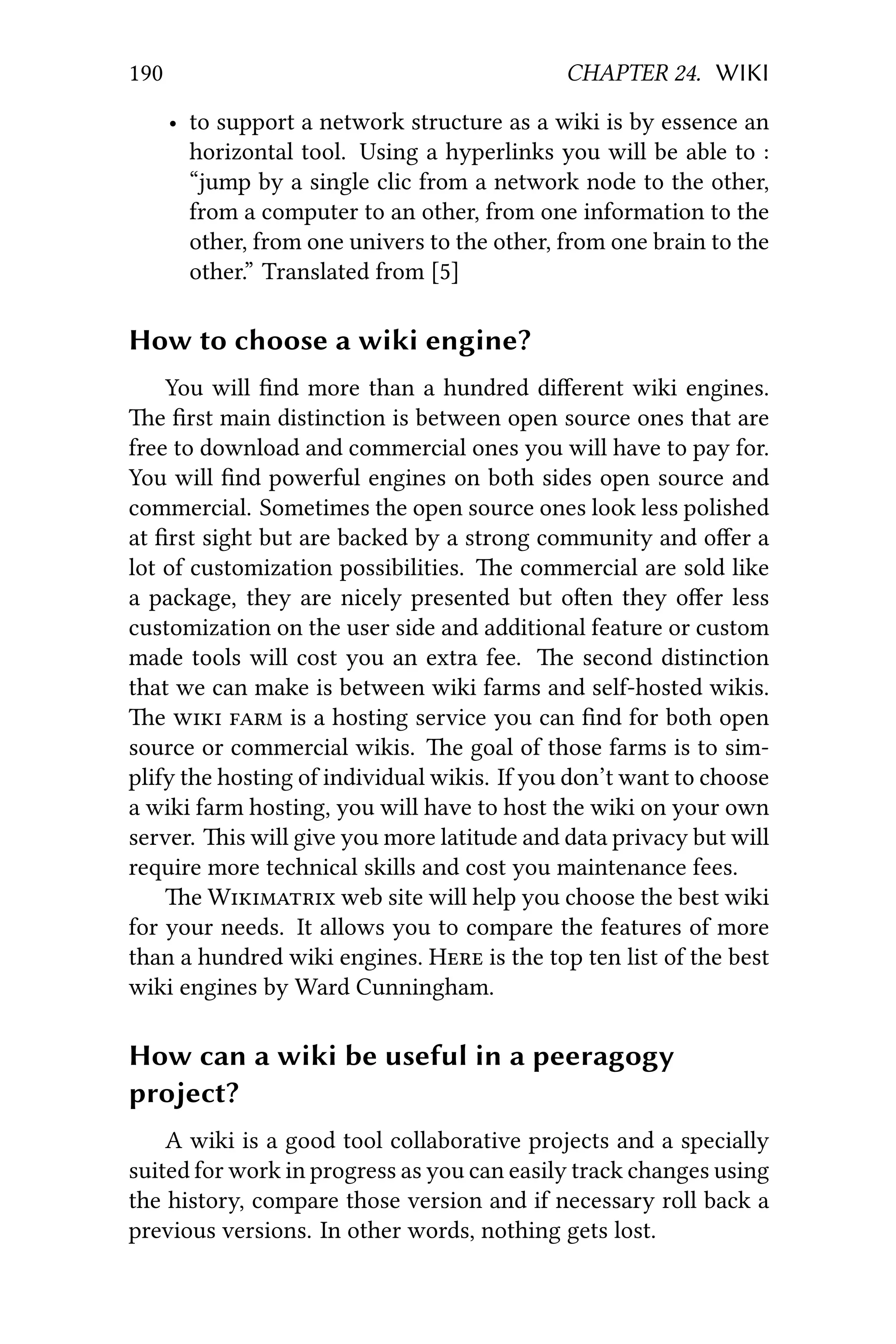 190 CHAPTER 24. WIKI
• to support a network structure as a wiki is by essence an
horizontal tool. Using a hyperlinks you will be able to :
“jump by a single clic from a network node to the other,
from a computer to an other, from one information to the
other, from one univers to the other, from one brain to the
other.” Translated from [5]
How to choose a wiki engine?
You will ﬁnd more than a hundred diﬀerent wiki engines.
e ﬁrst main distinction is between open source ones that are
free to download and commercial ones you will have to pay for.
You will ﬁnd powerful engines on both sides open source and
commercial. Sometimes the open source ones look less polished
at ﬁrst sight but are backed by a strong community and oﬀer a
lot of customization possibilities. e commercial are sold like
a package, they are nicely presented but oen they oﬀer less
customization on the user side and additional feature or custom
made tools will cost you an extra fee. e second distinction
that we can make is between wiki farms and self-hosted wikis.
e   is a hosting service you can ﬁnd for both open
source or commercial wikis. e goal of those farms is to sim-
plify the hosting of individual wikis. If you don’t want to choose
a wiki farm hosting, you will have to host the wiki on your own
server. is will give you more latitude and data privacy but will
require more technical skills and cost you maintenance fees.
e W web site will help you choose the best wiki
for your needs. It allows you to compare the features of more
than a hundred wiki engines. H is the top ten list of the best
wiki engines by Ward Cunningham.
How can a wiki be useful in a peeragogy
project?
A wiki is a good tool collaborative projects and a specially
suited for work in progress as you can easily track changes using
the history, compare those version and if necessary roll back a
previous versions. In other words, nothing gets lost.
 