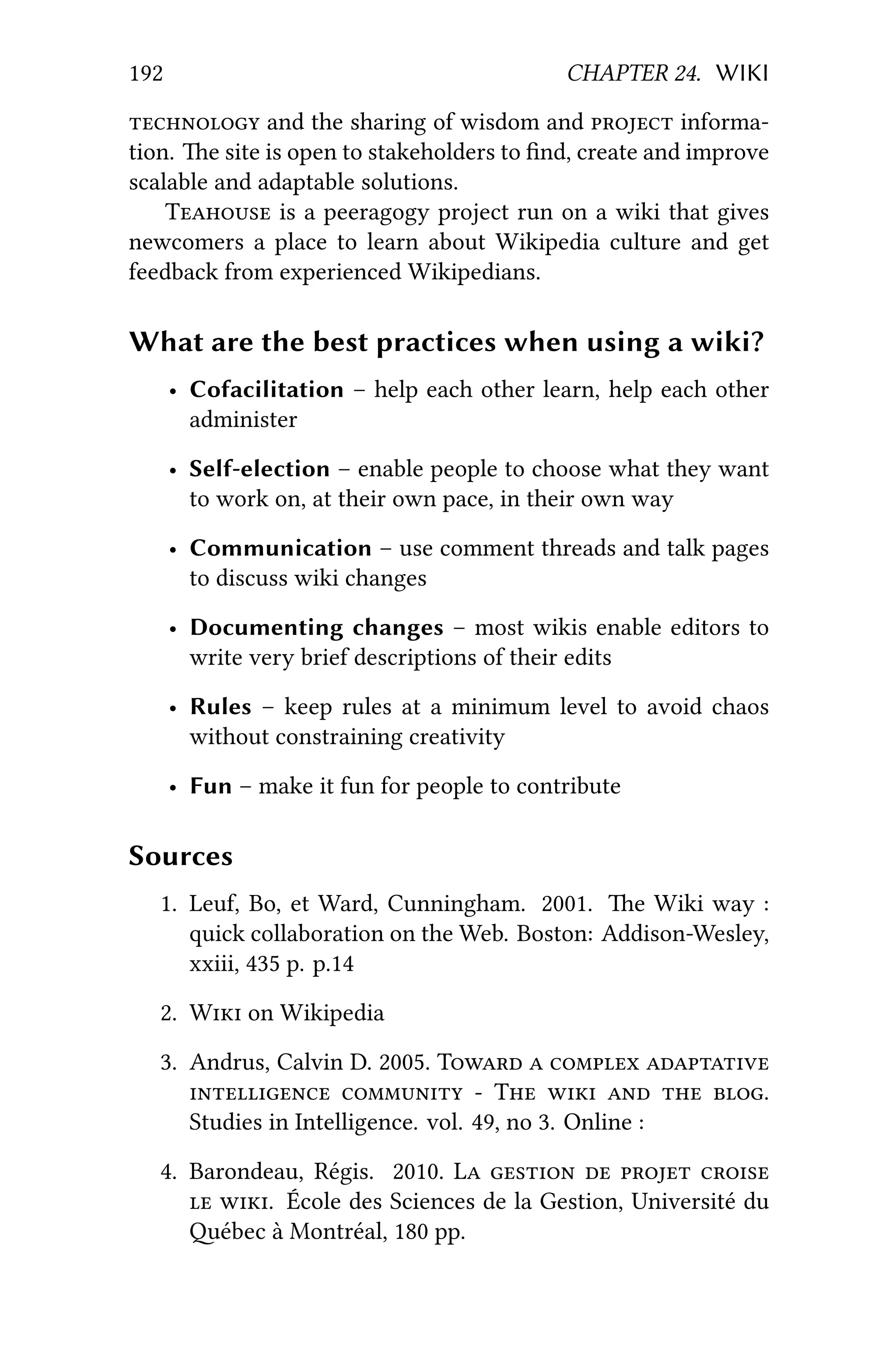 192 CHAPTER 24. WIKI
 and the sharing of wisdom and  informa-
tion. e site is open to stakeholders to ﬁnd, create and improve
scalable and adaptable solutions.
T is a peeragogy project run on a wiki that gives
newcomers a place to learn about Wikipedia culture and get
feedback from experienced Wikipedians.
What are the best practices when using a wiki?
• Cofacilitation – help each other learn, help each other
administer
• Self-election – enable people to choose what they want
to work on, at their own pace, in their own way
• Communication – use comment threads and talk pages
to discuss wiki changes
• Documenting changes – most wikis enable editors to
write very brief descriptions of their edits
• Rules – keep rules at a minimum level to avoid chaos
without constraining creativity
• Fun – make it fun for people to contribute
Sources
1. Leuf, Bo, et Ward, Cunningham. 2001. e Wiki way :
quick collaboration on the Web. Boston: Addison-Wesley,
xxiii, 435 p. p.14
2. W on Wikipedia
3. Andrus, Calvin D. 2005. T   
   T    .
Studies in Intelligence. vol. 49, no 3. Online :
4. Barondeau, Régis. 2010. L    
 . École des Sciences de la Gestion, Université du
ébec à Montréal, 180 pp.
 
