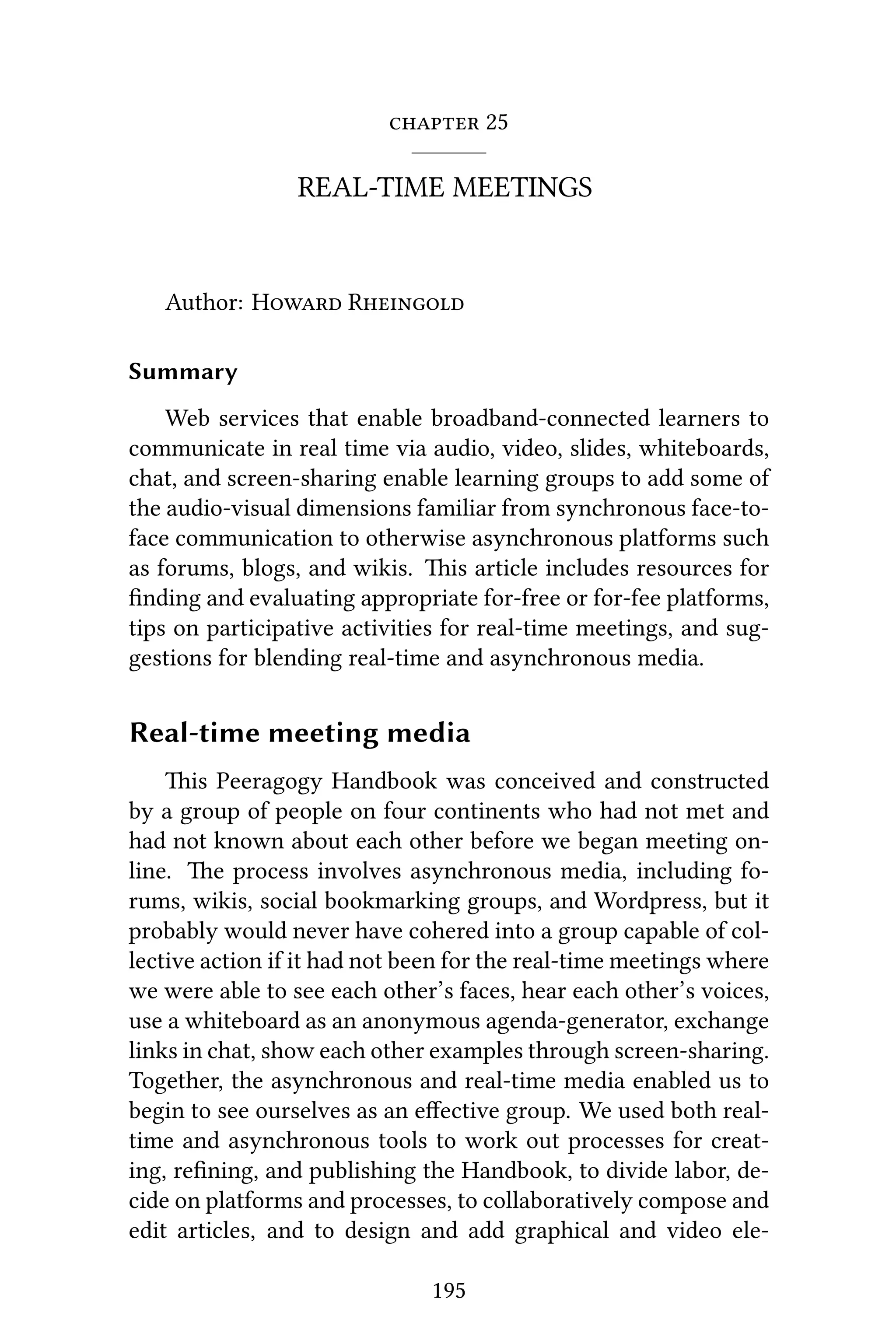  25
REAL-TIME MEETINGS
Author: H R
Summary
Web services that enable broadband-connected learners to
communicate in real time via audio, video, slides, whiteboards,
chat, and screen-sharing enable learning groups to add some of
the audio-visual dimensions familiar from synchronous face-to-
face communication to otherwise asynchronous platforms such
as forums, blogs, and wikis. is article includes resources for
ﬁnding and evaluating appropriate for-free or for-fee platforms,
tips on participative activities for real-time meetings, and sug-
gestions for blending real-time and asynchronous media.
Real-time meeting media
is Peeragogy Handbook was conceived and constructed
by a group of people on four continents who had not met and
had not known about each other before we began meeting on-
line. e process involves asynchronous media, including fo-
rums, wikis, social bookmarking groups, and Wordpress, but it
probably would never have cohered into a group capable of col-
lective action if it had not been for the real-time meetings where
we were able to see each other’s faces, hear each other’s voices,
use a whiteboard as an anonymous agenda-generator, exchange
links in chat, show each other examples through screen-sharing.
Together, the asynchronous and real-time media enabled us to
begin to see ourselves as an eﬀective group. We used both real-
time and asynchronous tools to work out processes for creat-
ing, reﬁning, and publishing the Handbook, to divide labor, de-
cide on platforms and processes, to collaboratively compose and
edit articles, and to design and add graphical and video ele-
195
 