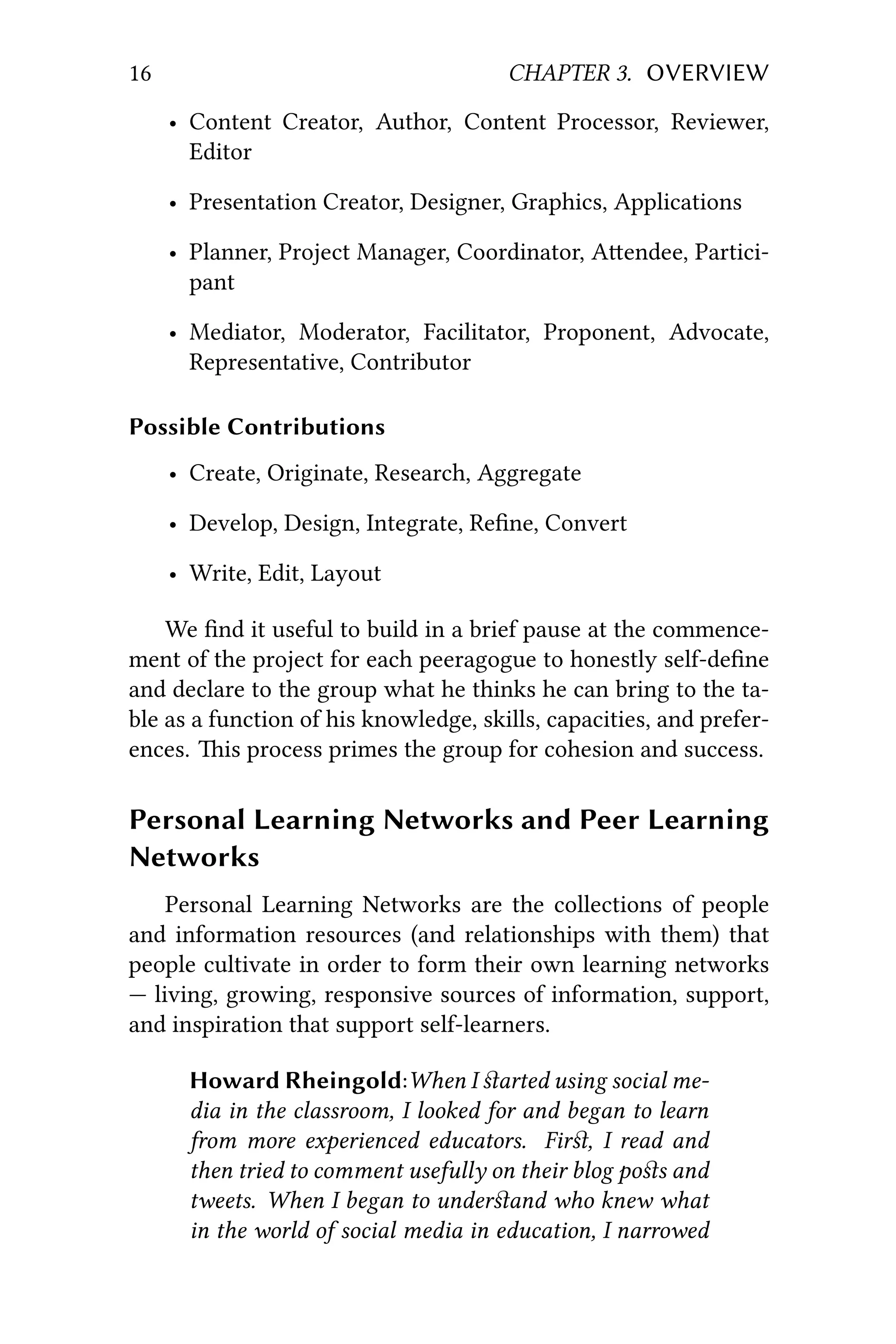 16 CHAPTER 3. OVERVIEW
• Content Creator, Author, Content Processor, Reviewer,
Editor
• Presentation Creator, Designer, Graphics, Applications
• Planner, Project Manager, Coordinator, Aendee, Partici-
pant
• Mediator, Moderator, Facilitator, Proponent, Advocate,
Representative, Contributor
Possible Contributions
• Create, Originate, Research, Aggregate
• Develop, Design, Integrate, Reﬁne, Convert
• Write, Edit, Layout
We ﬁnd it useful to build in a brief pause at the commence-
ment of the project for each peeragogue to honestly self-deﬁne
and declare to the group what he thinks he can bring to the ta-
ble as a function of his knowledge, skills, capacities, and prefer-
ences. is process primes the group for cohesion and success.
Personal Learning Networks and Peer Learning
Networks
Personal Learning Networks are the collections of people
and information resources (and relationships with them) that
people cultivate in order to form their own learning networks
— living, growing, responsive sources of information, support,
and inspiration that support self-learners.
Howard Rheingold:When I ﬆarted using social me-
dia in the classroom, I looked for and began to learn
from more experienced educators. Firﬆ, I read and
then tried to comment usefully on their blog poﬆs and
tweets. When I began to underﬆand who knew what
in the world of social media in education, I narrowed
 