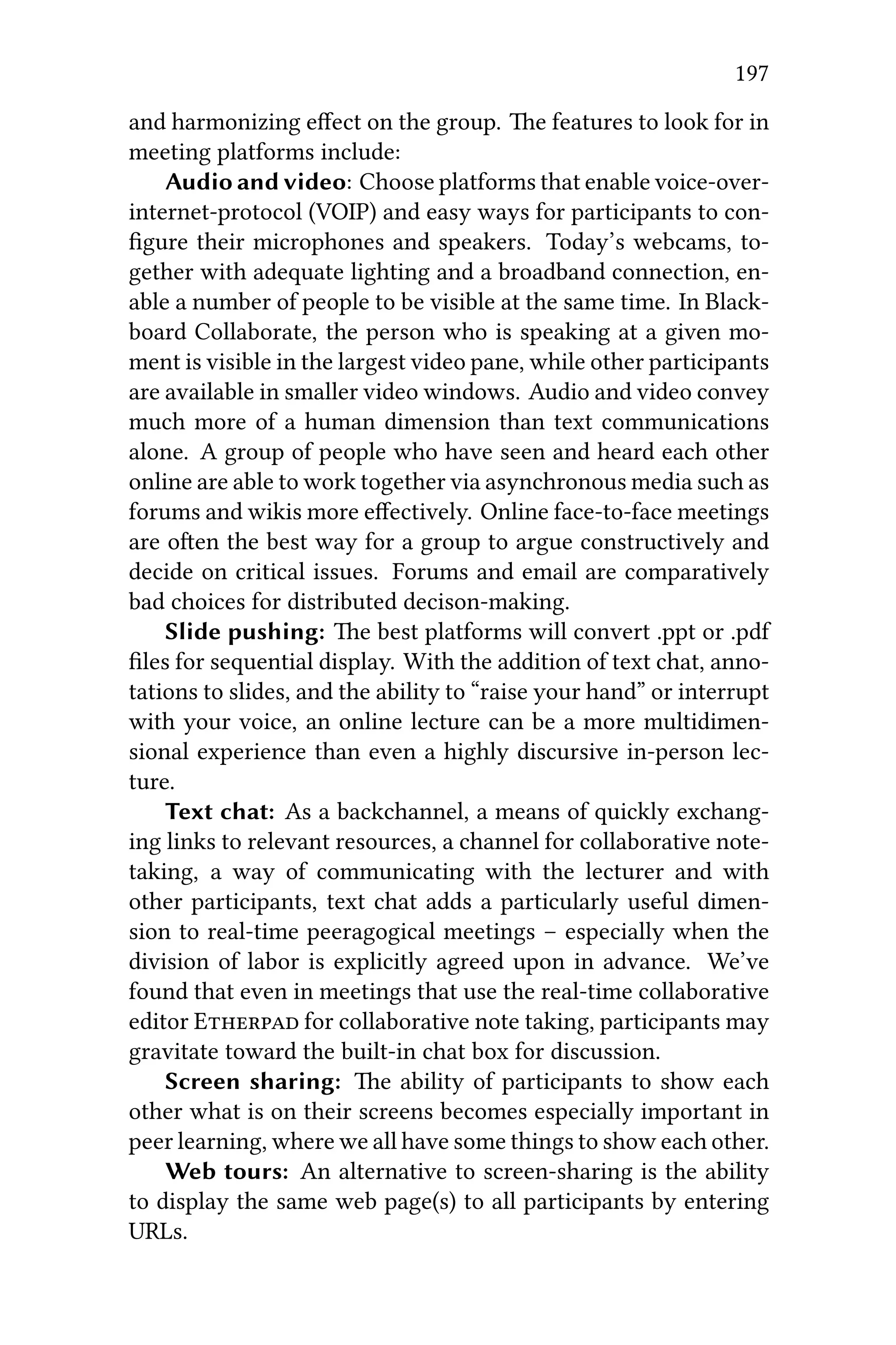 197
and harmonizing eﬀect on the group. e features to look for in
meeting platforms include:
Audio and video: Choose platforms that enable voice-over-
internet-protocol (VOIP) and easy ways for participants to con-
ﬁgure their microphones and speakers. Today’s webcams, to-
gether with adequate lighting and a broadband connection, en-
able a number of people to be visible at the same time. In Black-
board Collaborate, the person who is speaking at a given mo-
ment is visible in the largest video pane, while other participants
are available in smaller video windows. Audio and video convey
much more of a human dimension than text communications
alone. A group of people who have seen and heard each other
online are able to work together via asynchronous media such as
forums and wikis more eﬀectively. Online face-to-face meetings
are oen the best way for a group to argue constructively and
decide on critical issues. Forums and email are comparatively
bad choices for distributed decison-making.
Slide pushing: e best platforms will convert .ppt or .pdf
ﬁles for sequential display. With the addition of text chat, anno-
tations to slides, and the ability to “raise your hand” or interrupt
with your voice, an online lecture can be a more multidimen-
sional experience than even a highly discursive in-person lec-
ture.
Text chat: As a backchannel, a means of quickly exchang-
ing links to relevant resources, a channel for collaborative note-
taking, a way of communicating with the lecturer and with
other participants, text chat adds a particularly useful dimen-
sion to real-time peeragogical meetings – especially when the
division of labor is explicitly agreed upon in advance. We’ve
found that even in meetings that use the real-time collaborative
editor E for collaborative note taking, participants may
gravitate toward the built-in chat box for discussion.
Screen sharing: e ability of participants to show each
other what is on their screens becomes especially important in
peer learning, where we all have some things to show each other.
Web tours: An alternative to screen-sharing is the ability
to display the same web page(s) to all participants by entering
URLs.
 