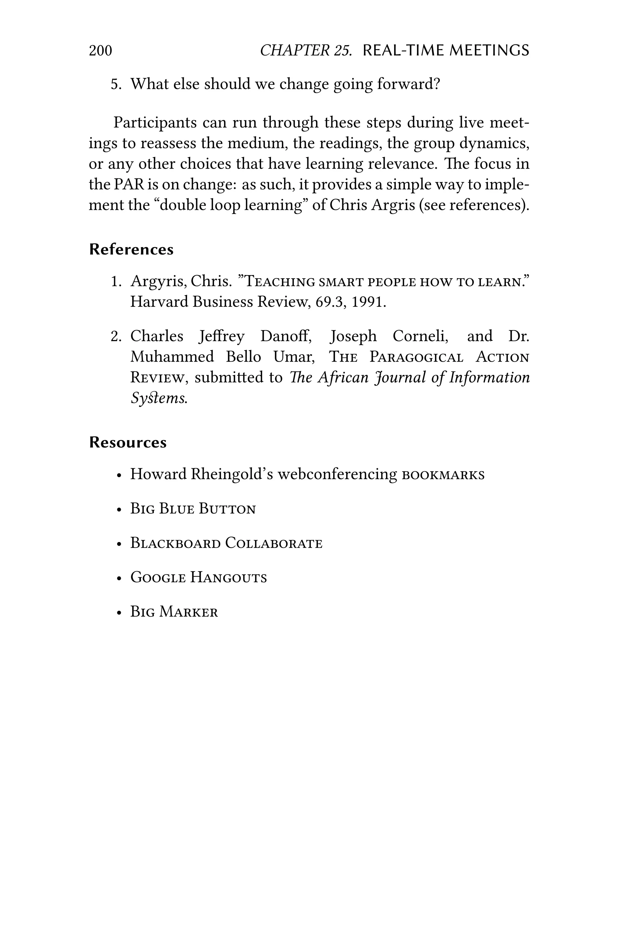 200 CHAPTER 25. REAL-TIME MEETINGS
5. What else should we change going forward?
Participants can run through these steps during live meet-
ings to reassess the medium, the readings, the group dynamics,
or any other choices that have learning relevance. e focus in
the PAR is on change: as such, it provides a simple way to imple-
ment the “double loop learning” of Chris Argris (see references).
References
1. Argyris, Chris. ”T     .”
Harvard Business Review, 69.3, 1991.
2. Charles Jeﬀrey Danoﬀ, Joseph Corneli, and Dr.
Muhammed Bello Umar, T P A
R, submied to e African Journal of Information
Syﬆems.
Resources
• Howard Rheingold’s webconferencing 
• B B B
• B C
• G H
• B M
 