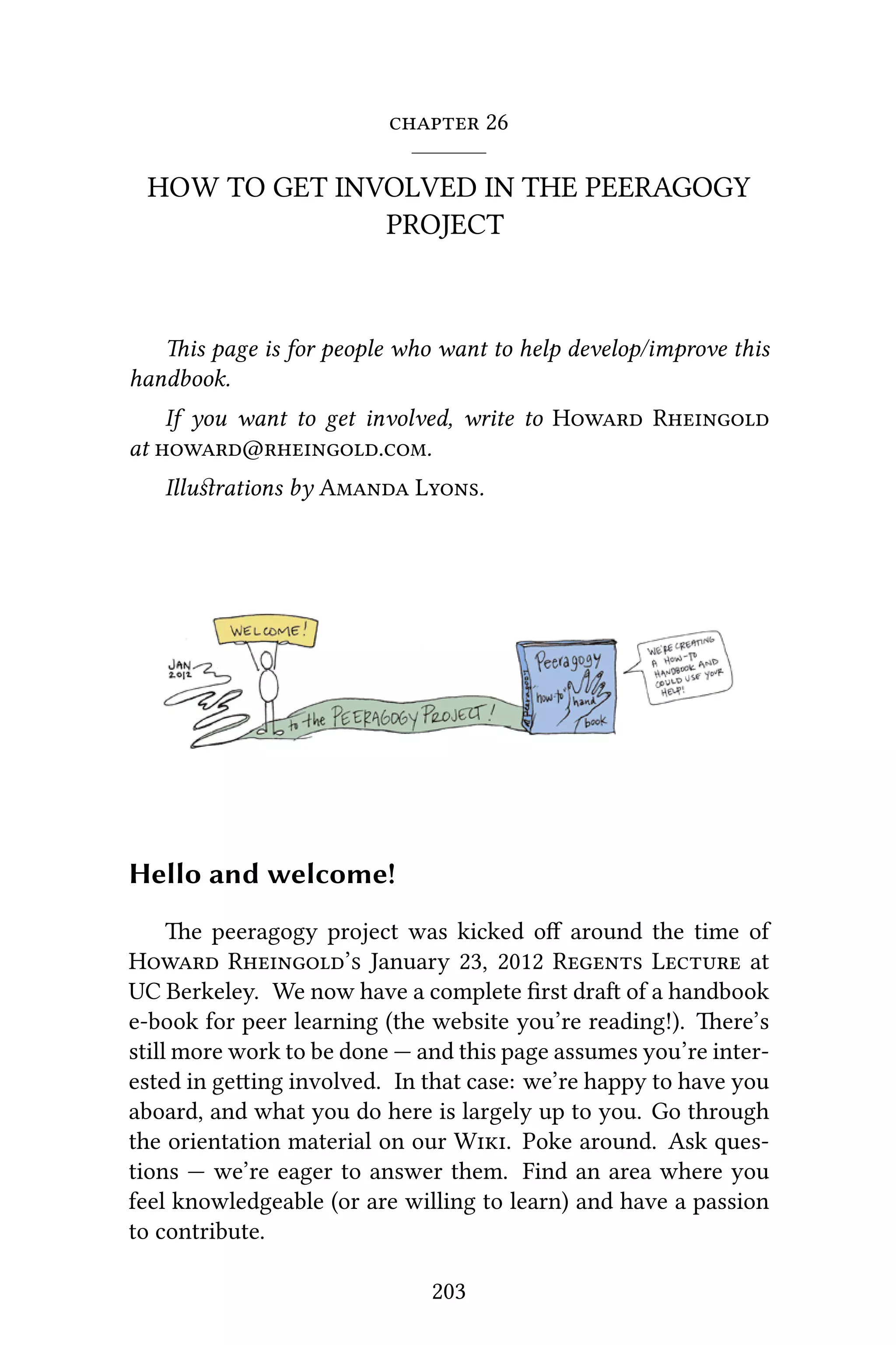  26
HOW TO GET INVOLVED IN THE PEERAGOGY
PROJECT
is page is for people who want to help develop/improve this
handbook.
If you want to get involved, write to H R
at @..
Illuﬆrations by A L.
Hello and welcome!
e peeragogy project was kicked oﬀ around the time of
H R’ January 23, 2012 R L at
UC Berkeley. We now have a complete ﬁrst dra of a handbook
e-book for peer learning (the website you’re reading!). ere’s
still more work to be done — and this page assumes you’re inter-
ested in geing involved. In that case: we’re happy to have you
aboard, and what you do here is largely up to you. Go through
the orientation material on our W. Poke around. Ask ques-
tions — we’re eager to answer them. Find an area where you
feel knowledgeable (or are willing to learn) and have a passion
to contribute.
203
 