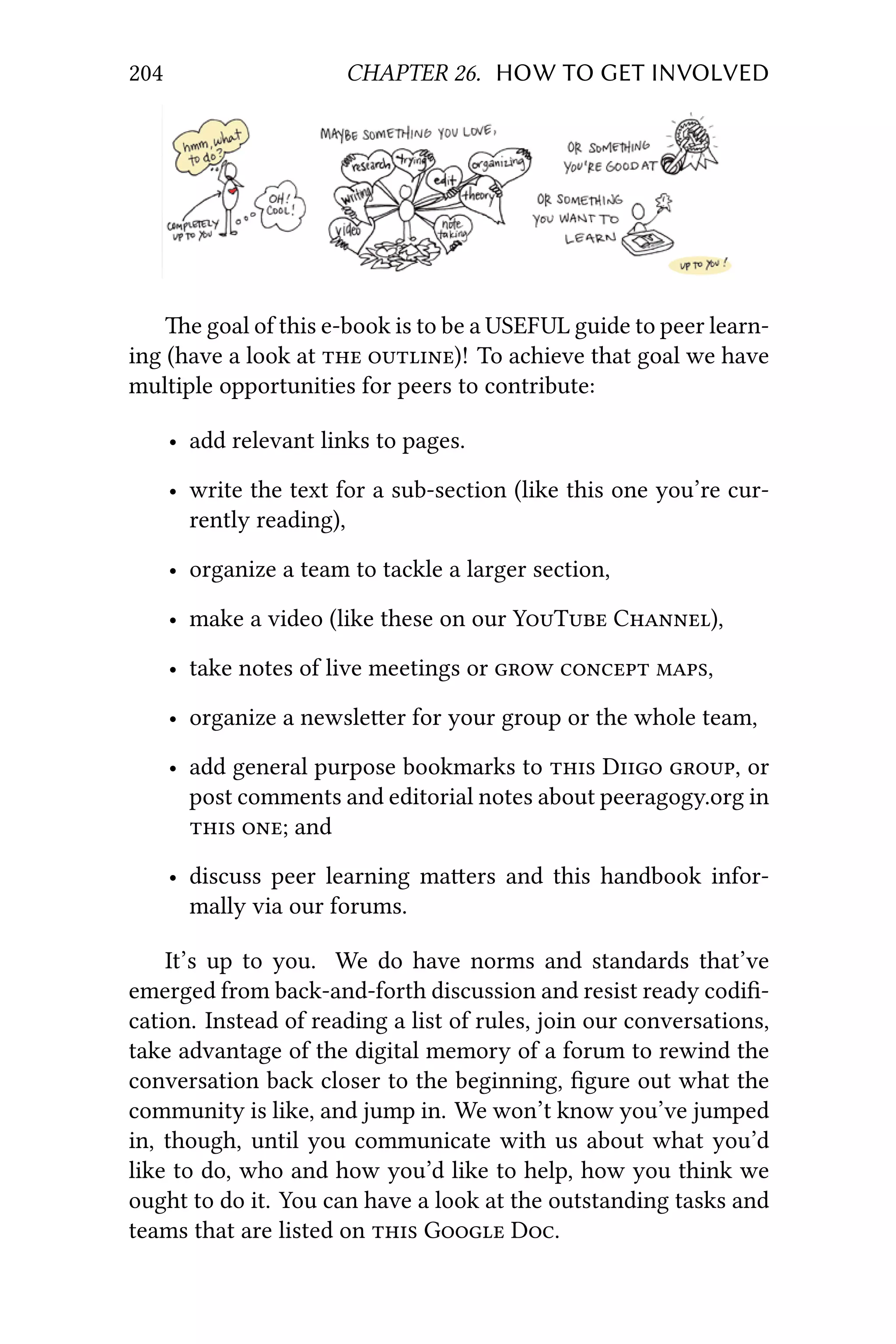 204 CHAPTER 26. HOW TO GET INVOLVED
e goal of this e-book is to be a USEFUL guide to peer learn-
ing (have a look at  )! To achieve that goal we have
multiple opportunities for peers to contribute:
• add relevant links to pages.
• write the text for a sub-section (like this one you’re cur-
rently reading),
• organize a team to tackle a larger section,
• make a video (like these on our YT C),
• take notes of live meetings or   ,
• organize a newsleer for your group or the whole team,
• add general purpose bookmarks to  D , or
post comments and editorial notes about peeragogy.org in
 ; and
• discuss peer learning maers and this handbook infor-
mally via our forums.
It’s up to you. We do have norms and standards that’ve
emerged from back-and-forth discussion and resist ready codiﬁ-
cation. Instead of reading a list of rules, join our conversations,
take advantage of the digital memory of a forum to rewind the
conversation back closer to the beginning, ﬁgure out what the
community is like, and jump in. We won’t know you’ve jumped
in, though, until you communicate with us about what you’d
like to do, who and how you’d like to help, how you think we
ought to do it. You can have a look at the outstanding tasks and
teams that are listed on  G D.
 