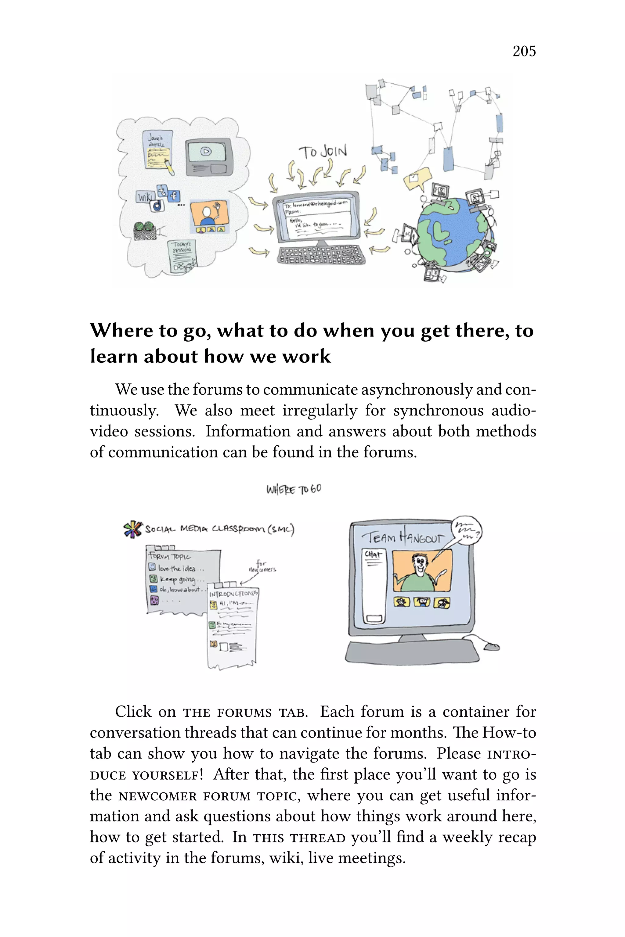 205
Where to go, what to do when you get there, to
learn about how we work
We use the forums to communicate asynchronously and con-
tinuously. We also meet irregularly for synchronous audio-
video sessions. Information and answers about both methods
of communication can be found in the forums.
Click on   . Each forum is a container for
conversation threads that can continue for months. e How-to
tab can show you how to navigate the forums. Please 
 ! Aer that, the ﬁrst place you’ll want to go is
the   , where you can get useful infor-
mation and ask questions about how things work around here,
how to get started. In   you’ll ﬁnd a weekly recap
of activity in the forums, wiki, live meetings.
 