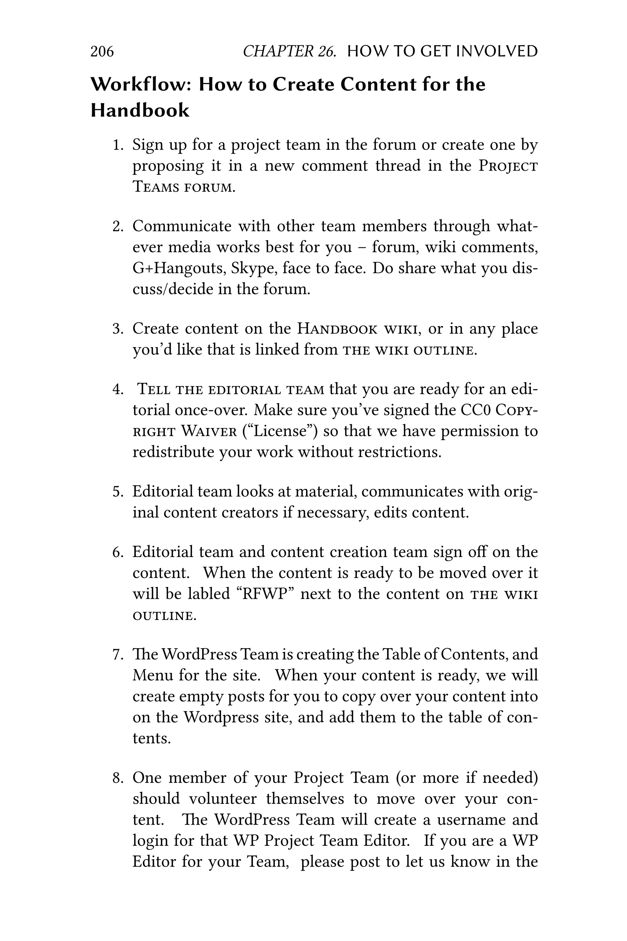 206 CHAPTER 26. HOW TO GET INVOLVED
Workflow: How to Create Content for the
Handbook
1. Sign up for a project team in the forum or create one by
proposing it in a new comment thread in the P
T .
2. Communicate with other team members through what-
ever media works best for you – forum, wiki comments,
G+Hangouts, Skype, face to face. Do share what you dis-
cuss/decide in the forum.
3. Create content on the H , or in any place
you’d like that is linked from   .
4. T    that you are ready for an edi-
torial once-over. Make sure you’ve signed the CC0 C
 W (“License”) so that we have permission to
redistribute your work without restrictions.
5. Editorial team looks at material, communicates with orig-
inal content creators if necessary, edits content.
6. Editorial team and content creation team sign oﬀ on the
content. When the content is ready to be moved over it
will be labled “RFWP” next to the content on  
.
7. e WordPress Team is creating the Table of Contents, and
Menu for the site. When your content is ready, we will
create empty posts for you to copy over your content into
on the Wordpress site, and add them to the table of con-
tents.
8. One member of your Project Team (or more if needed)
should volunteer themselves to move over your con-
tent. e WordPress Team will create a username and
login for that WP Project Team Editor. If you are a WP
Editor for your Team, please post to let us know in the
 