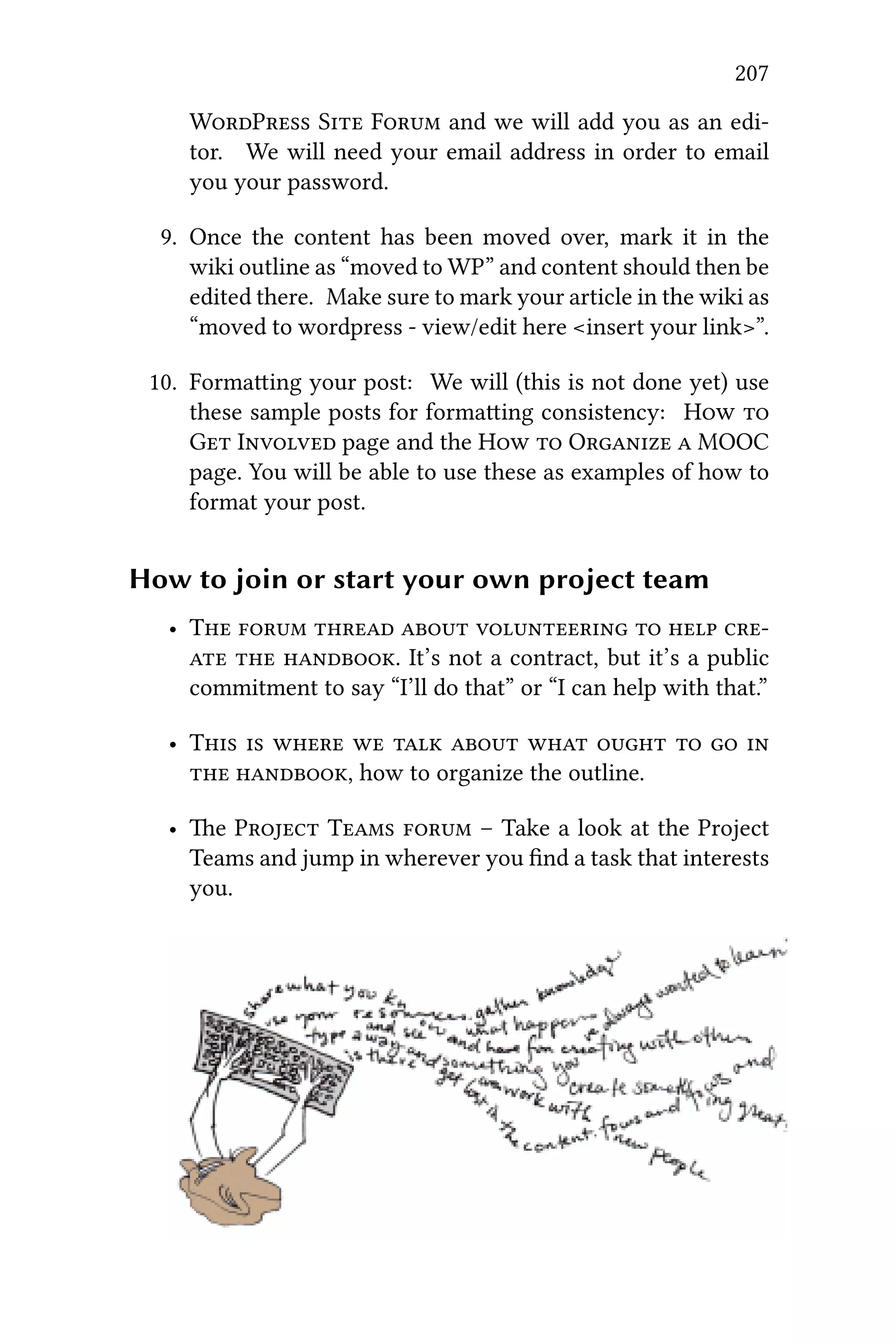 207
WP S F and we will add you as an edi-
tor. We will need your email address in order to email
you your password.
9. Once the content has been moved over, mark it in the
wiki outline as “moved to WP” and content should then be
edited there. Make sure to mark your article in the wiki as
“moved to wordpress - view/edit here <insert your link>”.
10. Formaing your post: We will (this is not done yet) use
these sample posts for formaing consistency: H 
G I page and the H  O  MOOC
page. You will be able to use these as examples of how to
format your post.
How to join or start your own project team
• T       
  . It’s not a contract, but it’s a public
commitment to say “I’ll do that” or “I can help with that.”
• T          
 , how to organize the outline.
• e P T  – Take a look at the Project
Teams and jump in wherever you ﬁnd a task that interests
you.
 