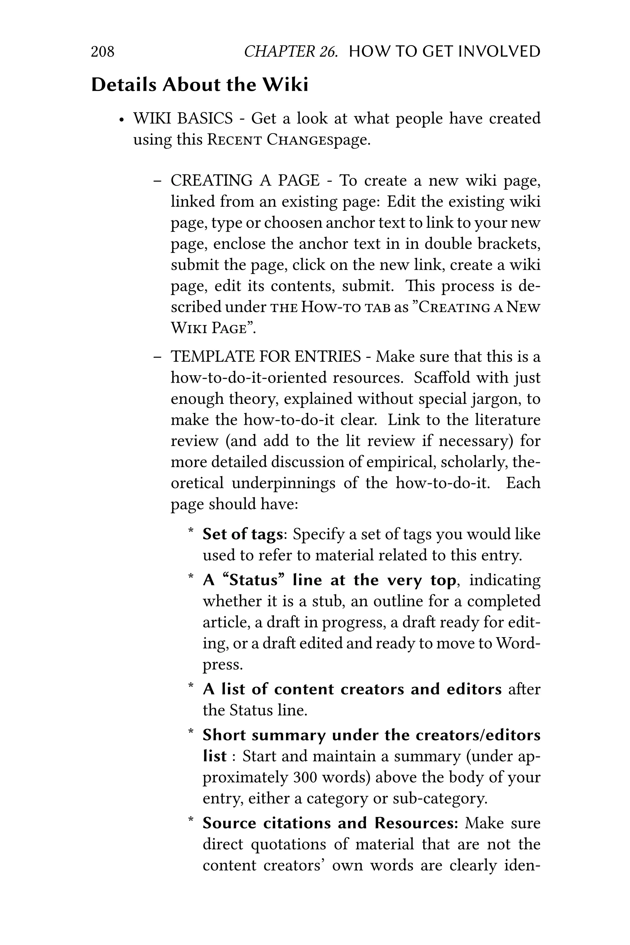 208 CHAPTER 26. HOW TO GET INVOLVED
Details About the Wiki
• WIKI BASICS - Get a look at what people have created
using this R Cpage.
– CREATING A PAGE - To create a new wiki page,
linked from an existing page: Edit the existing wiki
page, type or choosen anchor text to link to your new
page, enclose the anchor text in in double brackets,
submit the page, click on the new link, create a wiki
page, edit its contents, submit. is process is de-
scribed under  H  as ”C  N
W P”.
– TEMPLATE FOR ENTRIES - Make sure that this is a
how-to-do-it-oriented resources. Scaﬀold with just
enough theory, explained without special jargon, to
make the how-to-do-it clear. Link to the literature
review (and add to the lit review if necessary) for
more detailed discussion of empirical, scholarly, the-
oretical underpinnings of the how-to-do-it. Each
page should have:
* Set of tags: Specify a set of tags you would like
used to refer to material related to this entry.
* A “Status” line at the very top, indicating
whether it is a stub, an outline for a completed
article, a dra in progress, a dra ready for edit-
ing, or a dra edited and ready to move to Word-
press.
* A list of content creators and editors aer
the Status line.
* Short summary under the creators/editors
list : Start and maintain a summary (under ap-
proximately 300 words) above the body of your
entry, either a category or sub-category.
* Source citations and Resources: Make sure
direct quotations of material that are not the
content creators’ own words are clearly iden-
 