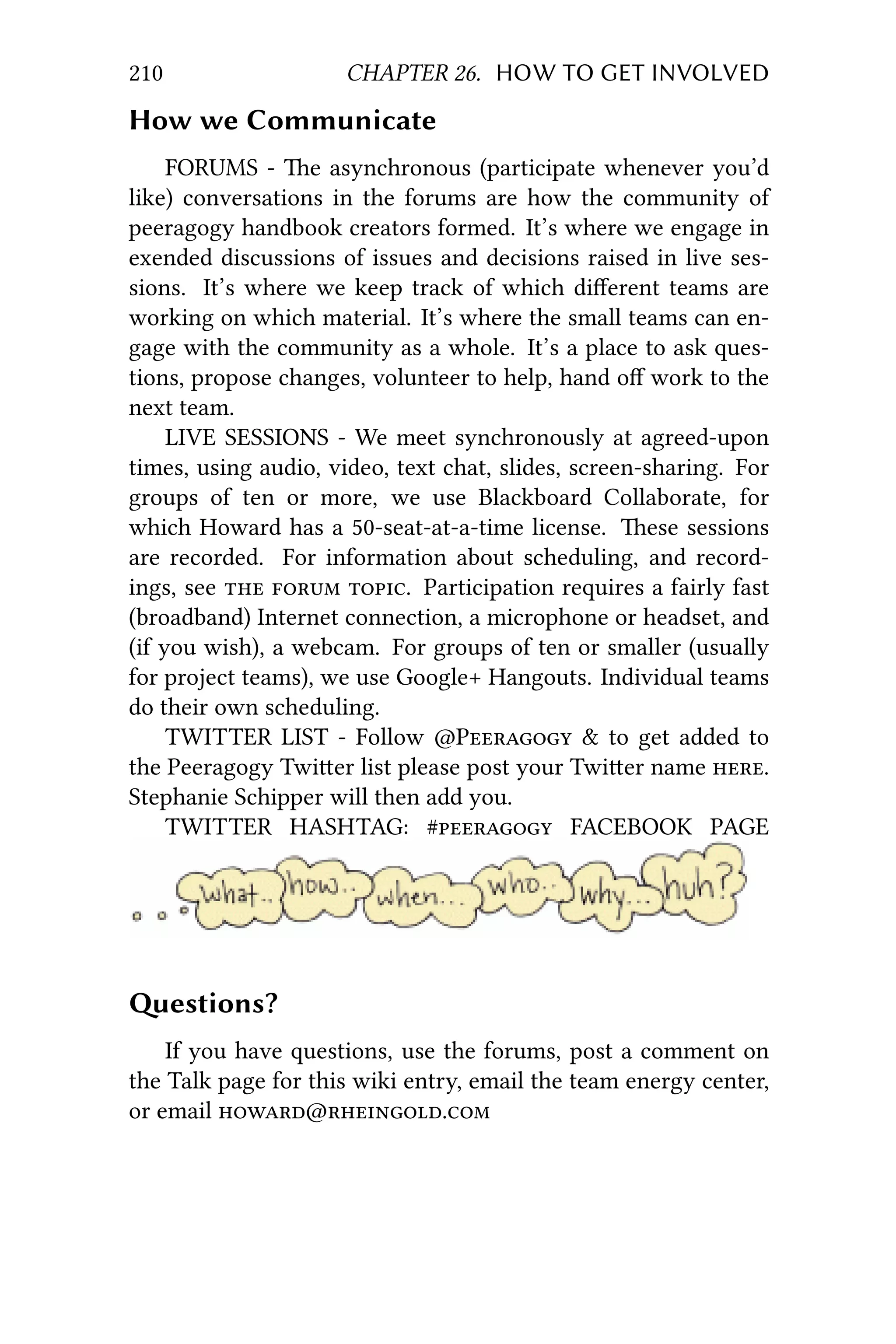 210 CHAPTER 26. HOW TO GET INVOLVED
How we Communicate
FORUMS - e asynchronous (participate whenever you’d
like) conversations in the forums are how the community of
peeragogy handbook creators formed. It’s where we engage in
exended discussions of issues and decisions raised in live ses-
sions. It’s where we keep track of which diﬀerent teams are
working on which material. It’s where the small teams can en-
gage with the community as a whole. It’s a place to ask ques-
tions, propose changes, volunteer to help, hand oﬀ work to the
next team.
LIVE SESSIONS - We meet synchronously at agreed-upon
times, using audio, video, text chat, slides, screen-sharing. For
groups of ten or more, we use Blackboard Collaborate, for
which Howard has a 50-seat-at-a-time license. ese sessions
are recorded. For information about scheduling, and record-
ings, see   . Participation requires a fairly fast
(broadband) Internet connection, a microphone or headset, and
(if you wish), a webcam. For groups of ten or smaller (usually
for project teams), we use Google+ Hangouts. Individual teams
do their own scheduling.
TWITTER LIST - Follow @P & to get added to
the Peeragogy Twier list please post your Twier name .
Stephanie Schipper will then add you.
TWITTER HASHTAG: # FACEBOOK PAGE
estions?
If you have questions, use the forums, post a comment on
the Talk page for this wiki entry, email the team energy center,
or email @.
 