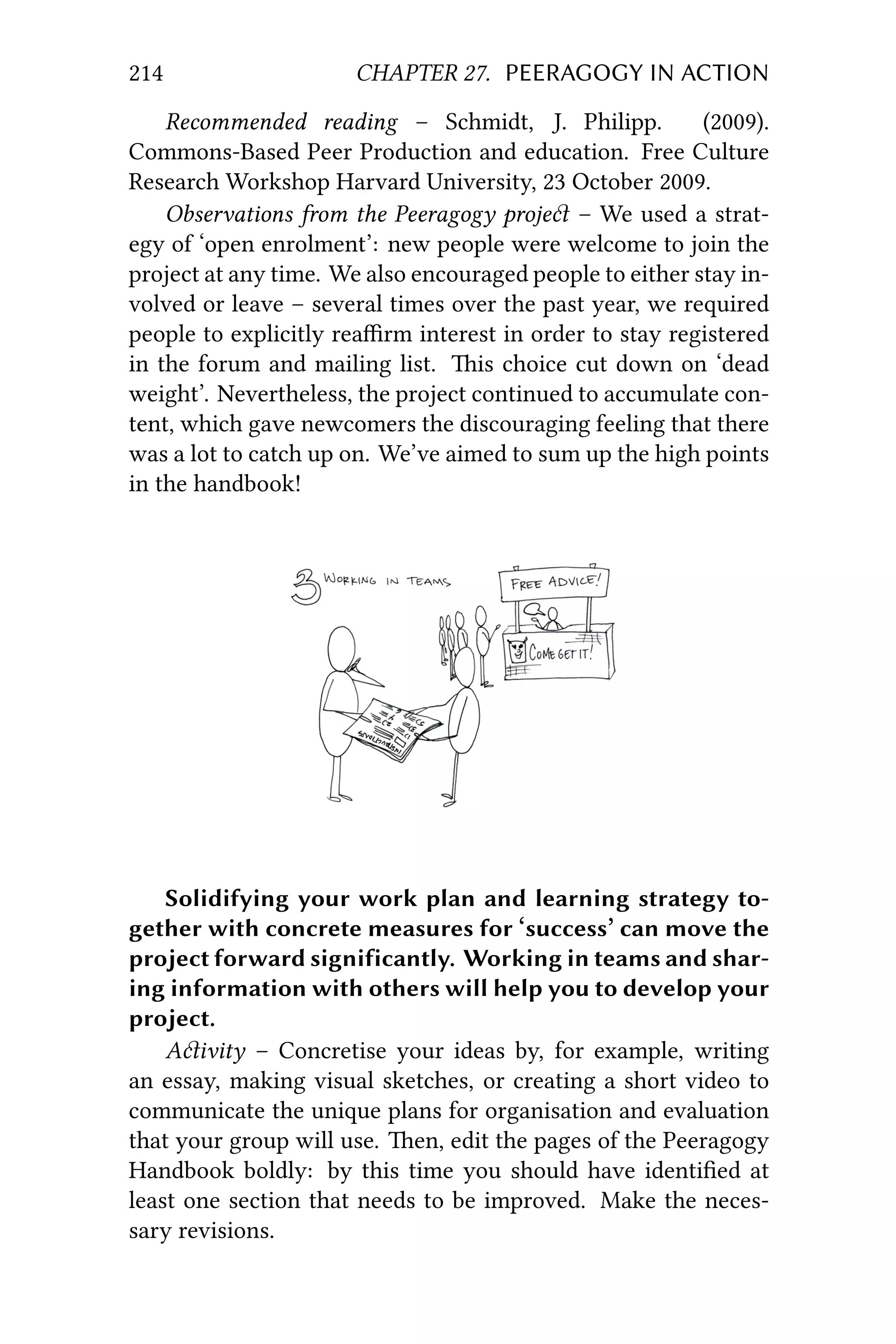 214 CHAPTER 27. PEERAGOGY IN ACTION
Recommended reading – Schmidt, J. Philipp. (2009).
Commons-Based Peer Production and education. Free Culture
Research Workshop Harvard University, 23 October 2009.
Observations from the Peeragogy proje – We used a strat-
egy of ‘open enrolment’: new people were welcome to join the
project at any time. We also encouraged people to either stay in-
volved or leave – several times over the past year, we required
people to explicitly reaﬃrm interest in order to stay registered
in the forum and mailing list. is choice cut down on ‘dead
weight’. Nevertheless, the project continued to accumulate con-
tent, which gave newcomers the discouraging feeling that there
was a lot to catch up on. We’ve aimed to sum up the high points
in the handbook!
Solidifying your work plan and learning strategy to-
gether with concrete measures for ‘success’ can move the
project forward significantly. Working in teams and shar-
ing information with others will help you to develop your
project.
Aivity – Concretise your ideas by, for example, writing
an essay, making visual sketches, or creating a short video to
communicate the unique plans for organisation and evaluation
that your group will use. en, edit the pages of the Peeragogy
Handbook boldly: by this time you should have identiﬁed at
least one section that needs to be improved. Make the neces-
sary revisions.
 