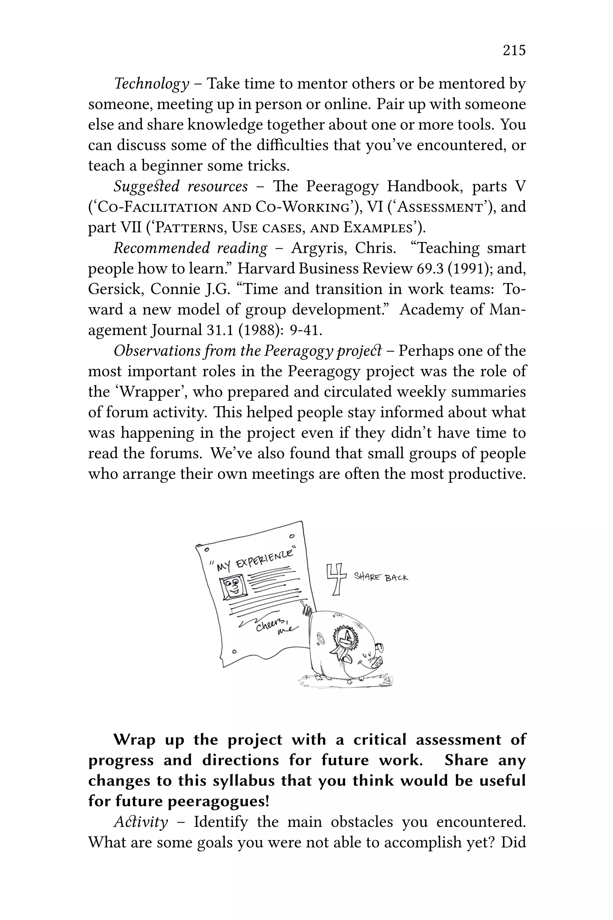 215
Technology – Take time to mentor others or be mentored by
someone, meeting up in person or online. Pair up with someone
else and share knowledge together about one or more tools. You
can discuss some of the diﬃculties that you’ve encountered, or
teach a beginner some tricks.
Suggeﬆed resources – e Peeragogy Handbook, parts V
(‘CF  CW’), VI (‘A’), and
part VII (‘P, U ,  E’).
Recommended reading – Argyris, Chris. “Teaching smart
people how to learn.” Harvard Business Review 69.3 (1991); and,
Gersick, Connie J.G. “Time and transition in work teams: To-
ward a new model of group development.” Academy of Man-
agement Journal 31.1 (1988): 9-41.
Observations from the Peeragogy proje – Perhaps one of the
most important roles in the Peeragogy project was the role of
the ‘Wrapper’, who prepared and circulated weekly summaries
of forum activity. is helped people stay informed about what
was happening in the project even if they didn’t have time to
read the forums. We’ve also found that small groups of people
who arrange their own meetings are oen the most productive.
Wrap up the project with a critical assessment of
progress and directions for future work. Share any
changes to this syllabus that you think would be useful
for future peeragogues!
Aivity – Identify the main obstacles you encountered.
What are some goals you were not able to accomplish yet? Did
 