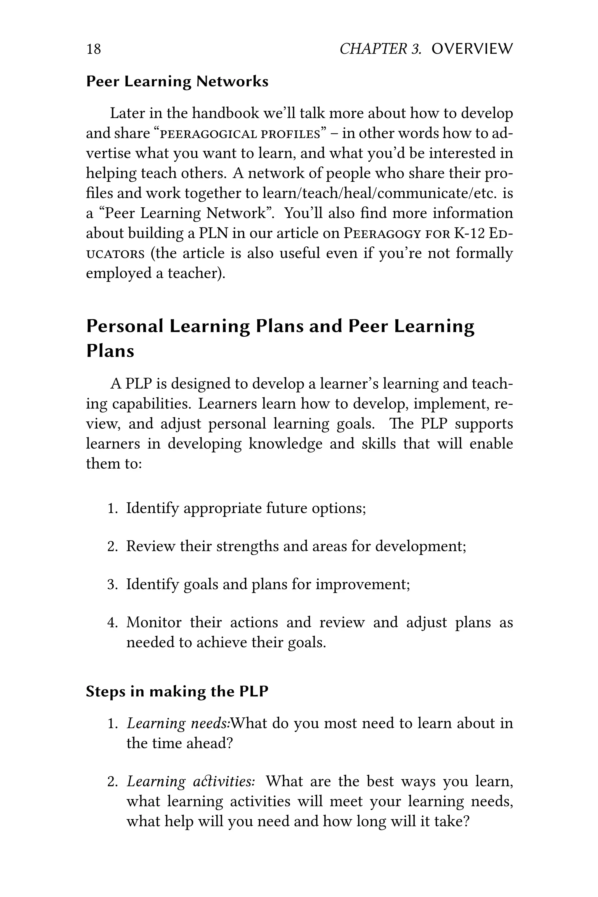 18 CHAPTER 3. OVERVIEW
Peer Learning Networks
Later in the handbook we’ll talk more about how to develop
and share “ ” – in other words how to ad-
vertise what you want to learn, and what you’d be interested in
helping teach others. A network of people who share their pro-
ﬁles and work together to learn/teach/heal/communicate/etc. is
a “Peer Learning Network”. You’ll also ﬁnd more information
about building a PLN in our article on P  K12 E
 (the article is also useful even if you’re not formally
employed a teacher).
Personal Learning Plans and Peer Learning
Plans
A PLP is designed to develop a learner’s learning and teach-
ing capabilities. Learners learn how to develop, implement, re-
view, and adjust personal learning goals. e PLP supports
learners in developing knowledge and skills that will enable
them to:
1. Identify appropriate future options;
2. Review their strengths and areas for development;
3. Identify goals and plans for improvement;
4. Monitor their actions and review and adjust plans as
needed to achieve their goals.
Steps in making the PLP
1. Learning needs:What do you most need to learn about in
the time ahead?
2. Learning aivities: What are the best ways you learn,
what learning activities will meet your learning needs,
what help will you need and how long will it take?
 
