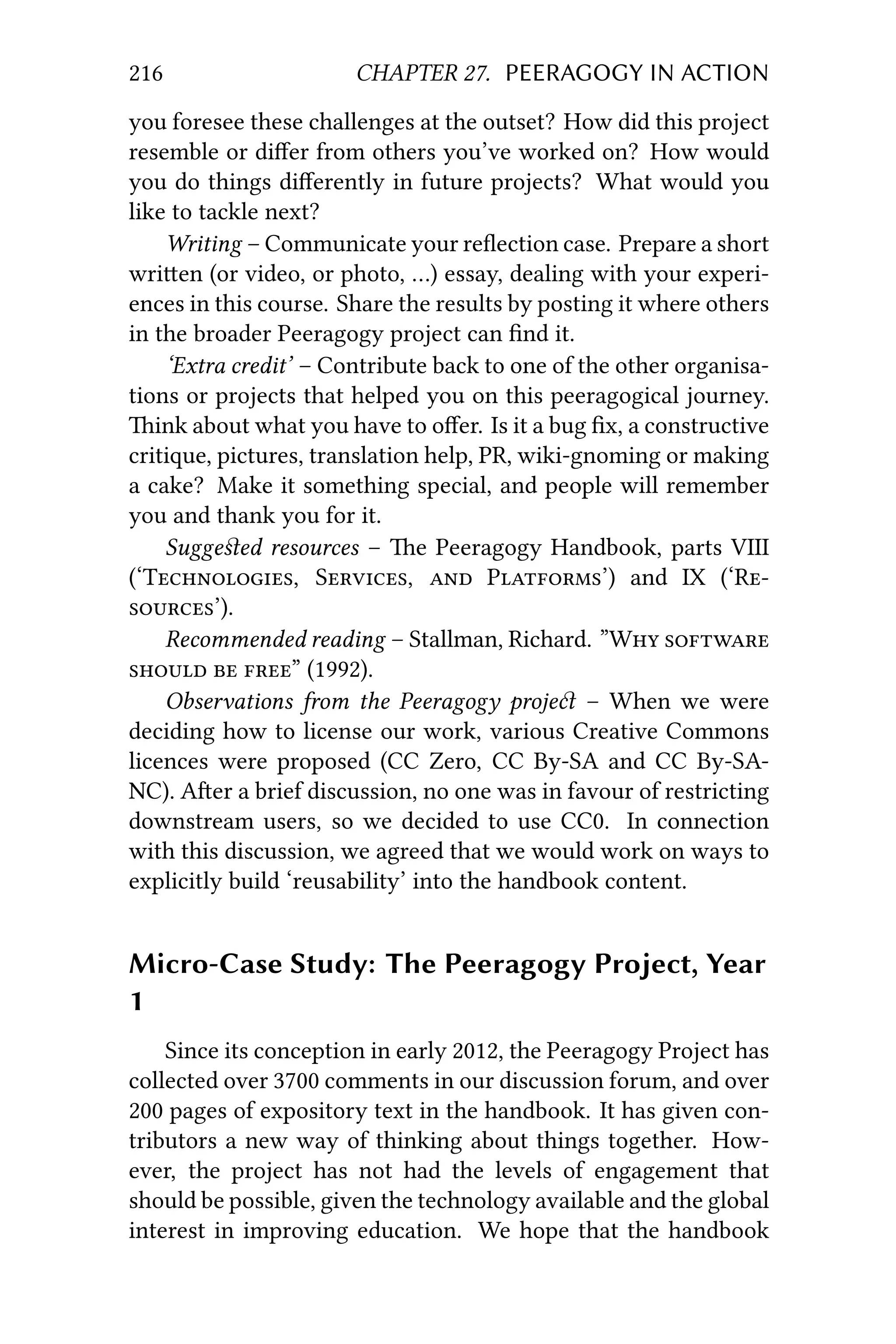 216 CHAPTER 27. PEERAGOGY IN ACTION
you foresee these challenges at the outset? How did this project
resemble or diﬀer from others you’ve worked on? How would
you do things diﬀerently in future projects? What would you
like to tackle next?
Writing – Communicate your reﬂection case. Prepare a short
wrien (or video, or photo, …) essay, dealing with your experi-
ences in this course. Share the results by posting it where others
in the broader Peeragogy project can ﬁnd it.
‘Extra credit’ – Contribute back to one of the other organisa-
tions or projects that helped you on this peeragogical journey.
ink about what you have to oﬀer. Is it a bug ﬁx, a constructive
critique, pictures, translation help, PR, wiki-gnoming or making
a cake? Make it something special, and people will remember
you and thank you for it.
Suggeﬆed resources – e Peeragogy Handbook, parts VIII
(‘T, S,  P’) and IX (‘R
’).
Recommended reading – Stallman, Richard. ”W 
  ” (1992).
Observations from the Peeragogy proje – When we were
deciding how to license our work, various Creative Commons
licences were proposed (CC Zero, CC By-SA and CC By-SA-
NC). Aer a brief discussion, no one was in favour of restricting
downstream users, so we decided to use CC0. In connection
with this discussion, we agreed that we would work on ways to
explicitly build ‘reusability’ into the handbook content.
Micro-Case Study: The Peeragogy Project, Year
1
Since its conception in early 2012, the Peeragogy Project has
collected over 3700 comments in our discussion forum, and over
200 pages of expository text in the handbook. It has given con-
tributors a new way of thinking about things together. How-
ever, the project has not had the levels of engagement that
should be possible, given the technology available and the global
interest in improving education. We hope that the handbook
 