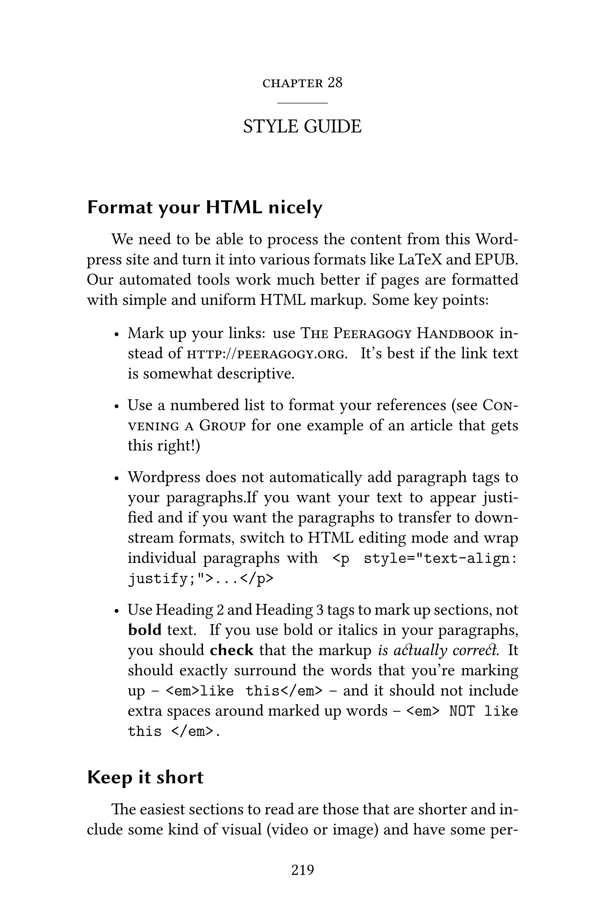  28
STYLE GUIDE
Format your HTML nicely
We need to be able to process the content from this Word-
press site and turn it into various formats like LaTeX and EPUB.
Our automated tools work much beer if pages are formaed
with simple and uniform HTML markup. Some key points:
• Mark up your links: use T P H in-
stead of ://.. It’s best if the link text
is somewhat descriptive.
• Use a numbered list to format your references (see C
  G for one example of an article that gets
this right!)
• Wordpress does not automatically add paragraph tags to
your paragraphs.If you want your text to appear justi-
ﬁed and if you want the paragraphs to transfer to down-
stream formats, switch to HTML editing mode and wrap
individual paragraphs with <p style="text-align:
justify;">...</p>
• Use Heading 2 and Heading 3 tags to mark up sections, not
bold text. If you use bold or italics in your paragraphs,
you should check that the markup is aually corre. It
should exactly surround the words that you’re marking
up – <em>like this</em> – and it should not include
extra spaces around marked up words – <em> NOT like
this </em>.
Keep it short
e easiest sections to read are those that are shorter and in-
clude some kind of visual (video or image) and have some per-
219
 