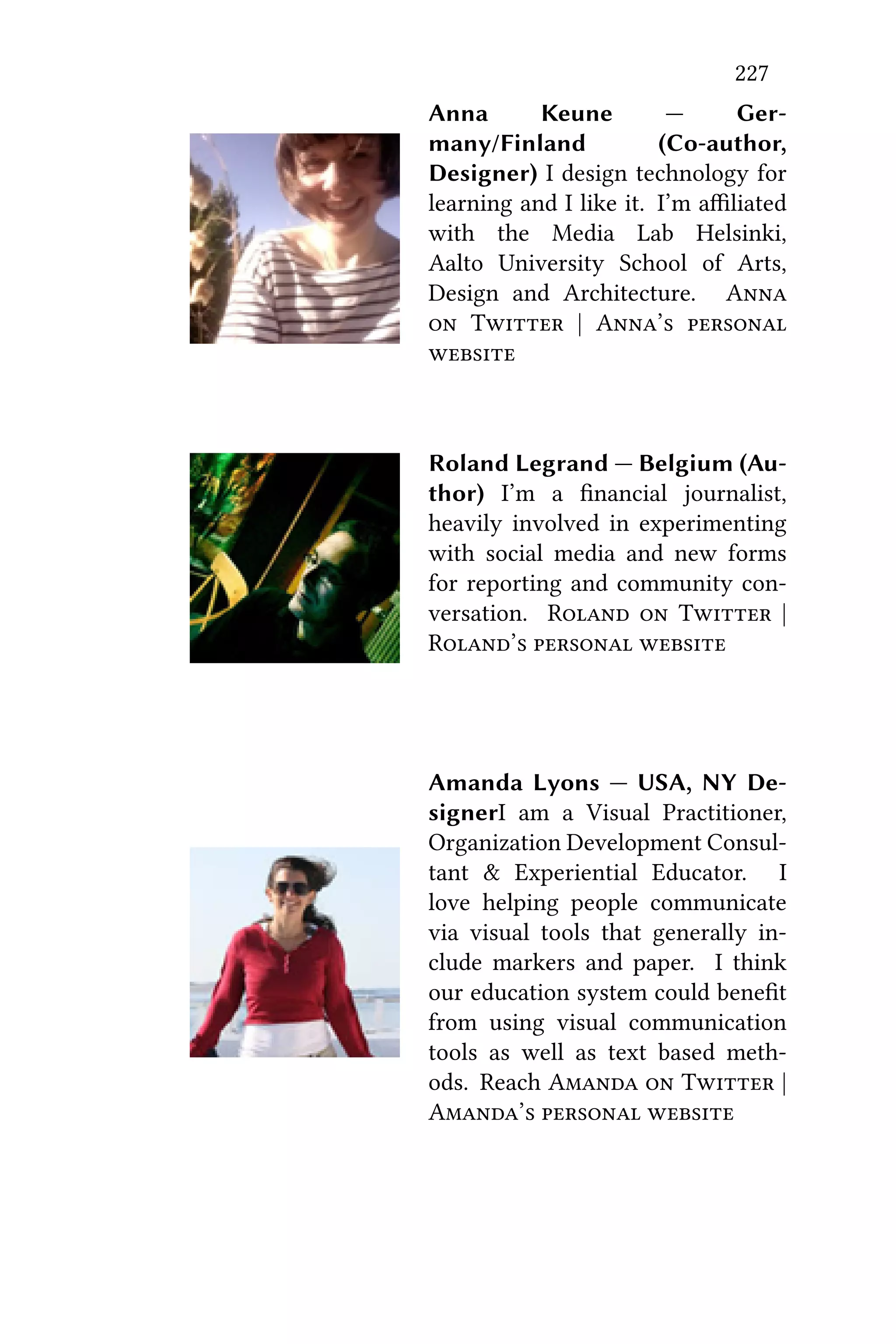 227
Anna Keune — Ger-
many/Finland (Co-author,
Designer) I design technology for
learning and I like it. I’m aﬃliated
with the Media Lab Helsinki,
Aalto University School of Arts,
Design and Architecture. A
 T | A’ 

Roland Legrand — Belgium (Au-
thor) I’m a ﬁnancial journalist,
heavily involved in experimenting
with social media and new forms
for reporting and community con-
versation. R  T |
R’  
Amanda Lyons — USA, NY De-
signerI am a Visual Practitioner,
Organization Development Consul-
tant & Experiential Educator. I
love helping people communicate
via visual tools that generally in-
clude markers and paper. I think
our education system could beneﬁt
from using visual communication
tools as well as text based meth-
ods. Reach A  T |
A’  
 