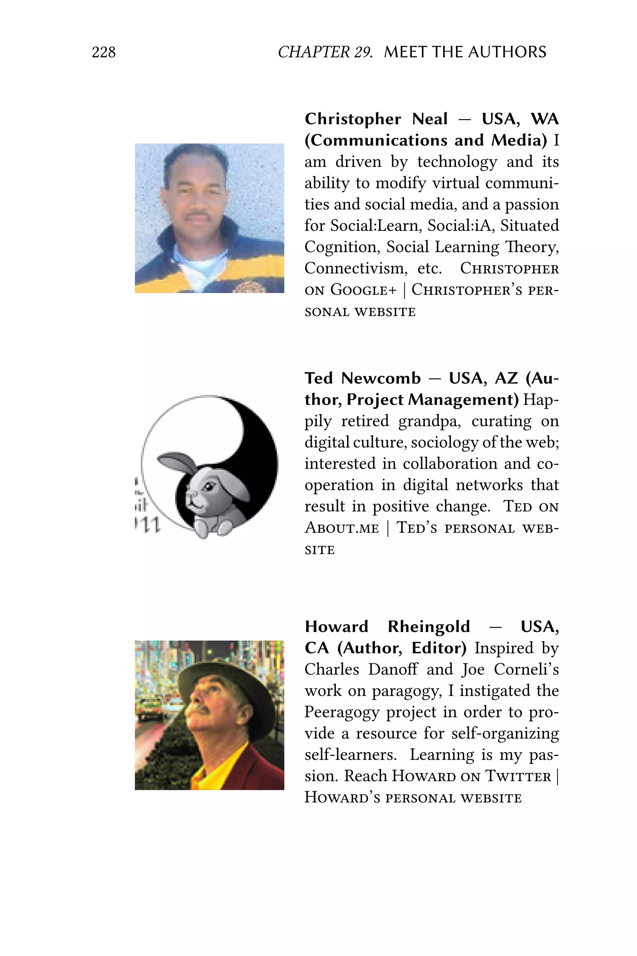 228 CHAPTER 29. MEET THE AUTHORS
Christopher Neal — USA, WA
(Communications and Media) I
am driven by technology and its
ability to modify virtual communi-
ties and social media, and a passion
for Social:Learn, Social:iA, Situated
Cognition, Social Learning eory,
Connectivism, etc. C
 G+ | C’ 
 
Ted Newcomb — USA, AZ (Au-
thor, Project Management) Hap-
pily retired grandpa, curating on
digital culture, sociology of the web;
interested in collaboration and co-
operation in digital networks that
result in positive change. T 
A. | T’  

Howard Rheingold — USA,
CA (Author, Editor) Inspired by
Charles Danoﬀ and Joe Corneli’s
work on paragogy, I instigated the
Peeragogy project in order to pro-
vide a resource for self-organizing
self-learners. Learning is my pas-
sion. Reach H  T |
H’  
 
