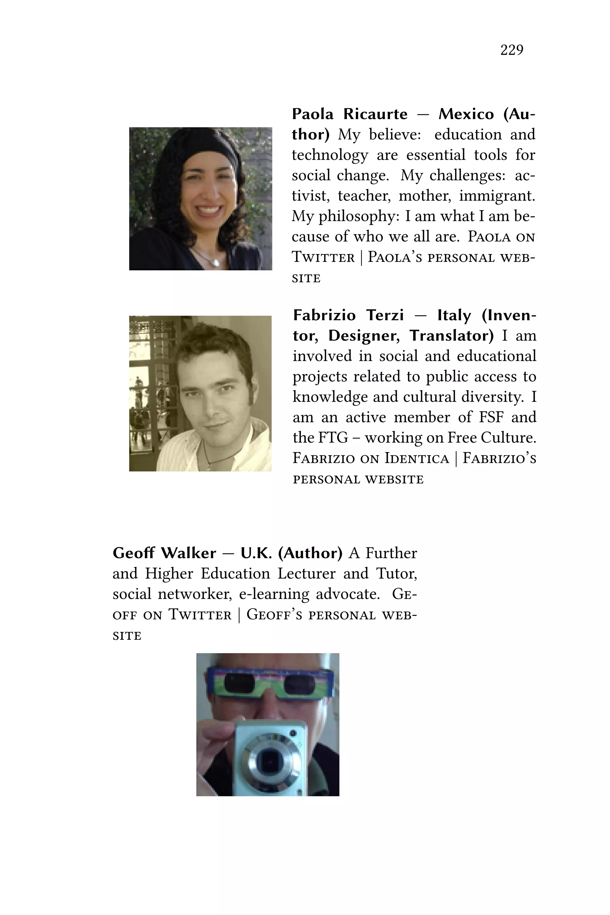 229
Paola Ricaurte — Mexico (Au-
thor) My believe: education and
technology are essential tools for
social change. My challenges: ac-
tivist, teacher, mother, immigrant.
My philosophy: I am what I am be-
cause of who we all are. P 
T | P’  

Fabrizio Terzi — Italy (Inven-
tor, Designer, Translator) I am
involved in social and educational
projects related to public access to
knowledge and cultural diversity. I
am an active member of FSF and
the FTG – working on Free Culture.
F  I | F’
 
Geoﬀ Walker — U.K. (Author) A Further
and Higher Education Lecturer and Tutor,
social networker, e-learning advocate. G
  T | G’  

 