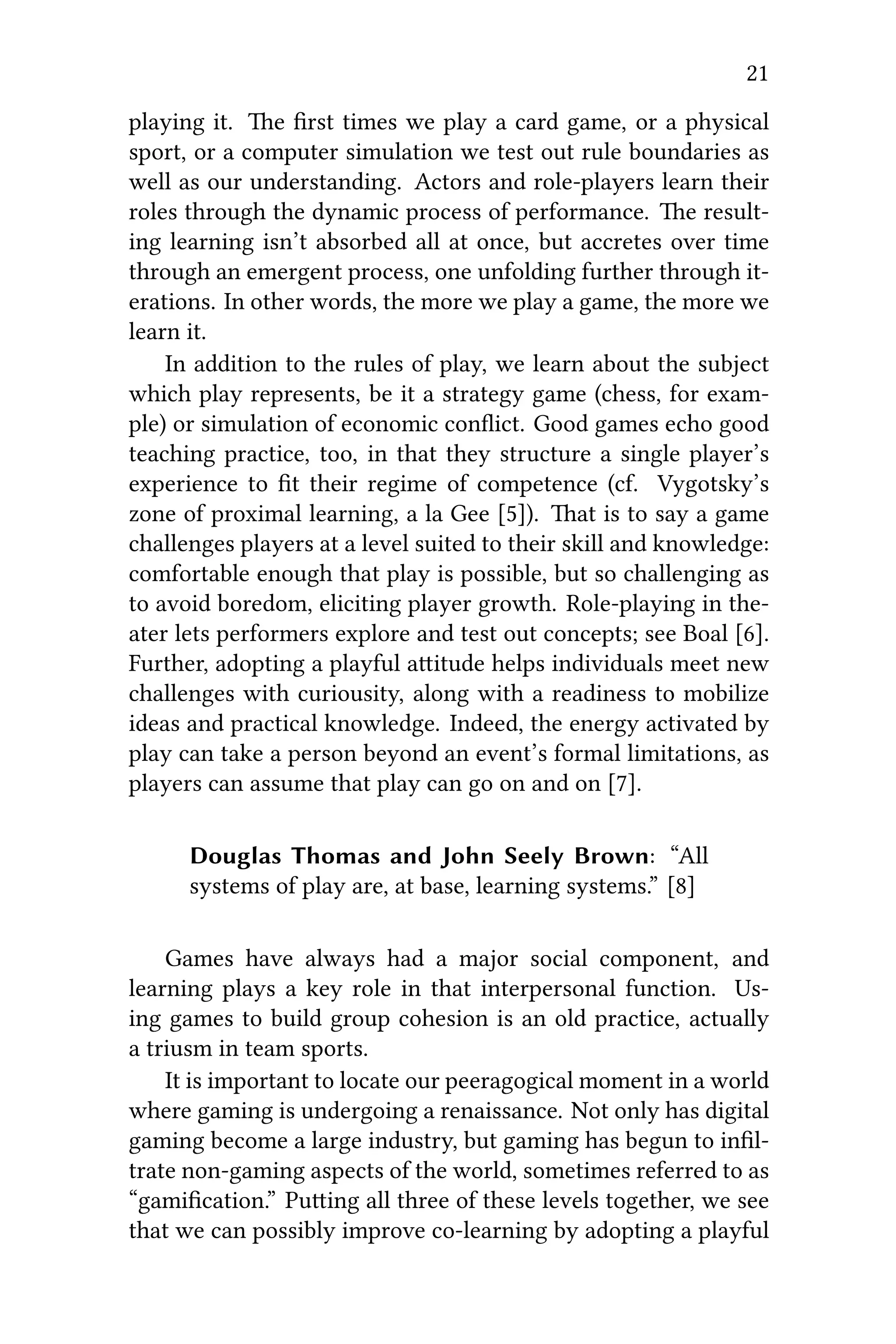 21
playing it. e ﬁrst times we play a card game, or a physical
sport, or a computer simulation we test out rule boundaries as
well as our understanding. Actors and role-players learn their
roles through the dynamic process of performance. e result-
ing learning isn’t absorbed all at once, but accretes over time
through an emergent process, one unfolding further through it-
erations. In other words, the more we play a game, the more we
learn it.
In addition to the rules of play, we learn about the subject
which play represents, be it a strategy game (chess, for exam-
ple) or simulation of economic conﬂict. Good games echo good
teaching practice, too, in that they structure a single player’s
experience to ﬁt their regime of competence (cf. Vygotsky’s
zone of proximal learning, a la Gee [5]). at is to say a game
challenges players at a level suited to their skill and knowledge:
comfortable enough that play is possible, but so challenging as
to avoid boredom, eliciting player growth. Role-playing in the-
ater lets performers explore and test out concepts; see Boal [6].
Further, adopting a playful aitude helps individuals meet new
challenges with curiousity, along with a readiness to mobilize
ideas and practical knowledge. Indeed, the energy activated by
play can take a person beyond an event’s formal limitations, as
players can assume that play can go on and on [7].
Douglas Thomas and John Seely Brown: “All
systems of play are, at base, learning systems.” [8]
Games have always had a major social component, and
learning plays a key role in that interpersonal function. Us-
ing games to build group cohesion is an old practice, actually
a triusm in team sports.
It is important to locate our peeragogical moment in a world
where gaming is undergoing a renaissance. Not only has digital
gaming become a large industry, but gaming has begun to inﬁl-
trate non-gaming aspects of the world, sometimes referred to as
“gamiﬁcation.” Puing all three of these levels together, we see
that we can possibly improve co-learning by adopting a playful
 