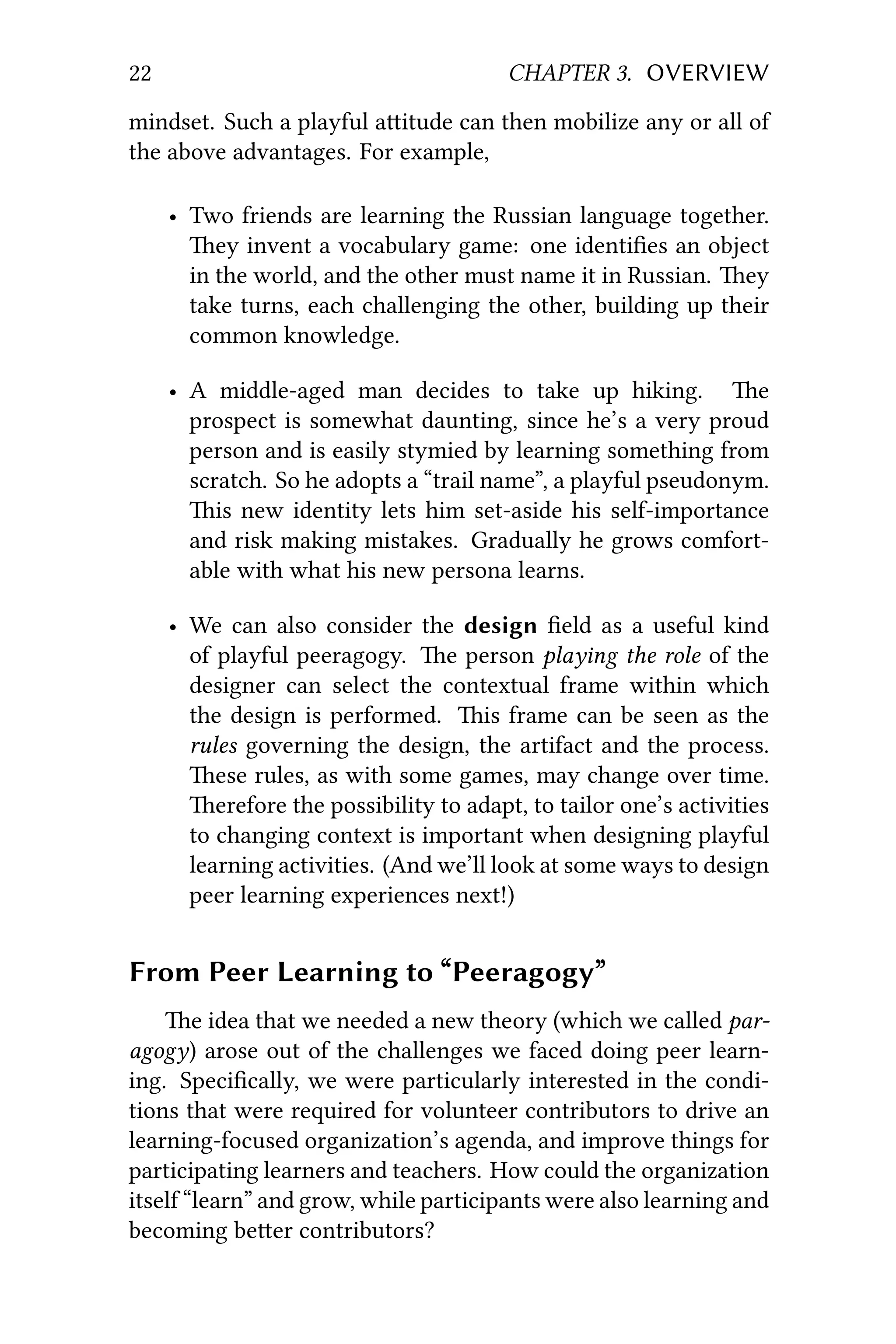 22 CHAPTER 3. OVERVIEW
mindset. Such a playful aitude can then mobilize any or all of
the above advantages. For example,
• Two friends are learning the Russian language together.
ey invent a vocabulary game: one identiﬁes an object
in the world, and the other must name it in Russian. ey
take turns, each challenging the other, building up their
common knowledge.
• A middle-aged man decides to take up hiking. e
prospect is somewhat daunting, since he’s a very proud
person and is easily stymied by learning something from
scratch. So he adopts a “trail name”, a playful pseudonym.
is new identity lets him set-aside his self-importance
and risk making mistakes. Gradually he grows comfort-
able with what his new persona learns.
• We can also consider the design ﬁeld as a useful kind
of playful peeragogy. e person playing the role of the
designer can select the contextual frame within which
the design is performed. is frame can be seen as the
rules governing the design, the artifact and the process.
ese rules, as with some games, may change over time.
erefore the possibility to adapt, to tailor one’s activities
to changing context is important when designing playful
learning activities. (And we’ll look at some ways to design
peer learning experiences next!)
From Peer Learning to “Peeragogy”
e idea that we needed a new theory (which we called par-
agogy) arose out of the challenges we faced doing peer learn-
ing. Speciﬁcally, we were particularly interested in the condi-
tions that were required for volunteer contributors to drive an
learning-focused organization’s agenda, and improve things for
participating learners and teachers. How could the organization
itself “learn” and grow, while participants were also learning and
becoming beer contributors?
 