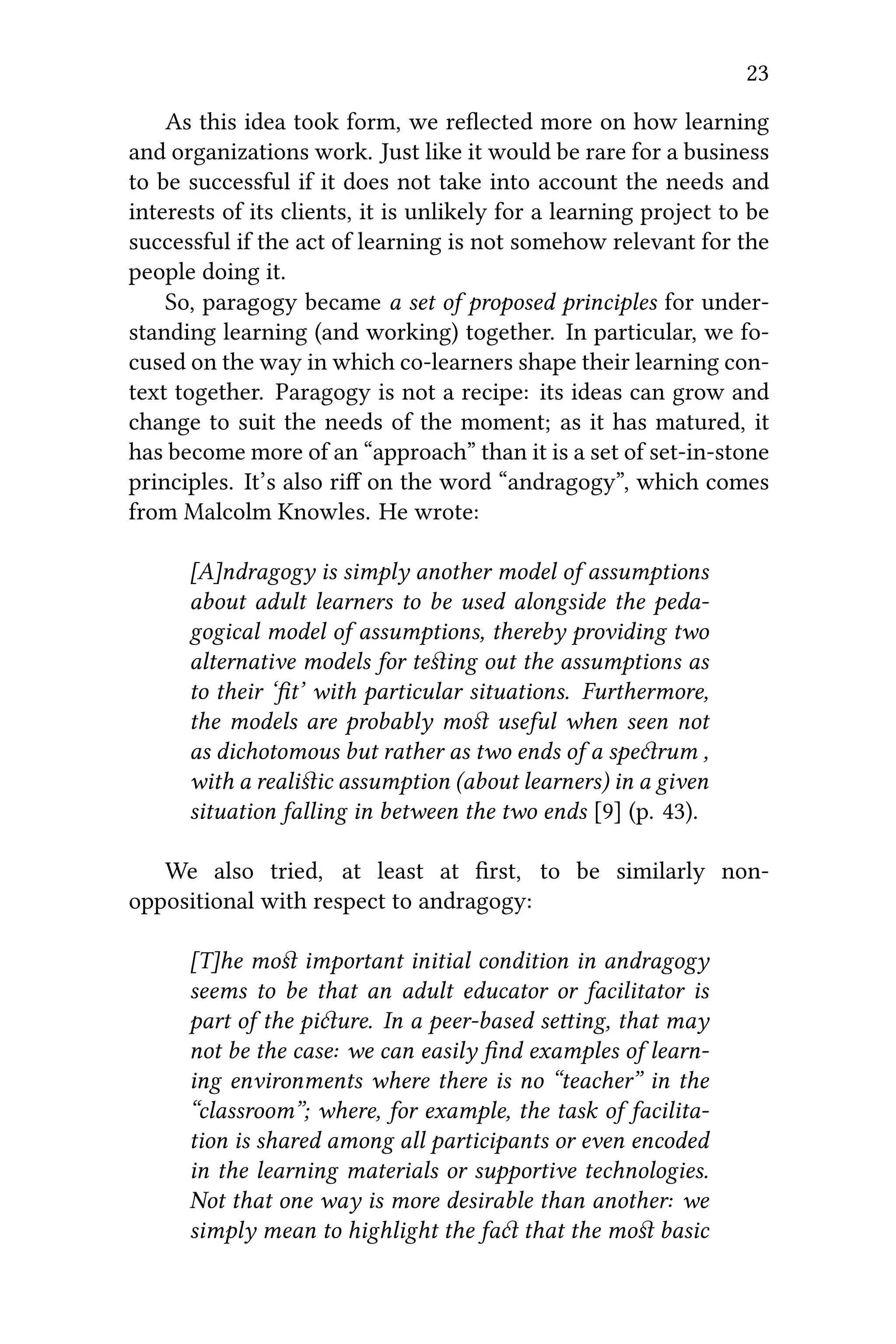 23
As this idea took form, we reﬂected more on how learning
and organizations work. Just like it would be rare for a business
to be successful if it does not take into account the needs and
interests of its clients, it is unlikely for a learning project to be
successful if the act of learning is not somehow relevant for the
people doing it.
So, paragogy became a set of proposed principles for under-
standing learning (and working) together. In particular, we fo-
cused on the way in which co-learners shape their learning con-
text together. Paragogy is not a recipe: its ideas can grow and
change to suit the needs of the moment; as it has matured, it
has become more of an “approach” than it is a set of set-in-stone
principles. It’s also riﬀ on the word “andragogy”, which comes
from Malcolm Knowles. He wrote:
[A]ndragogy is simply another model of assumptions
about adult learners to be used alongside the peda-
gogical model of assumptions, thereby providing two
alternative models for teﬆing out the assumptions as
to their ‘ﬁt’ with particular situations. Furthermore,
the models are probably moﬆ useful when seen not
as dichotomous but rather as two ends of a sperum ,
with a realiﬆic assumption (about learners) in a given
situation falling in between the two ends [9] (p. 43).
We also tried, at least at ﬁrst, to be similarly non-
oppositional with respect to andragogy:
[T]he moﬆ important initial condition in andragogy
seems to be that an adult educator or facilitator is
part of the piure. In a peer-based seing, that may
not be the case: we can easily ﬁnd examples of learn-
ing environments where there is no “teacher” in the
“classroom”; where, for example, the task of facilita-
tion is shared among all participants or even encoded
in the learning materials or supportive technologies.
Not that one way is more desirable than another: we
simply mean to highlight the fa that the moﬆ basic
 