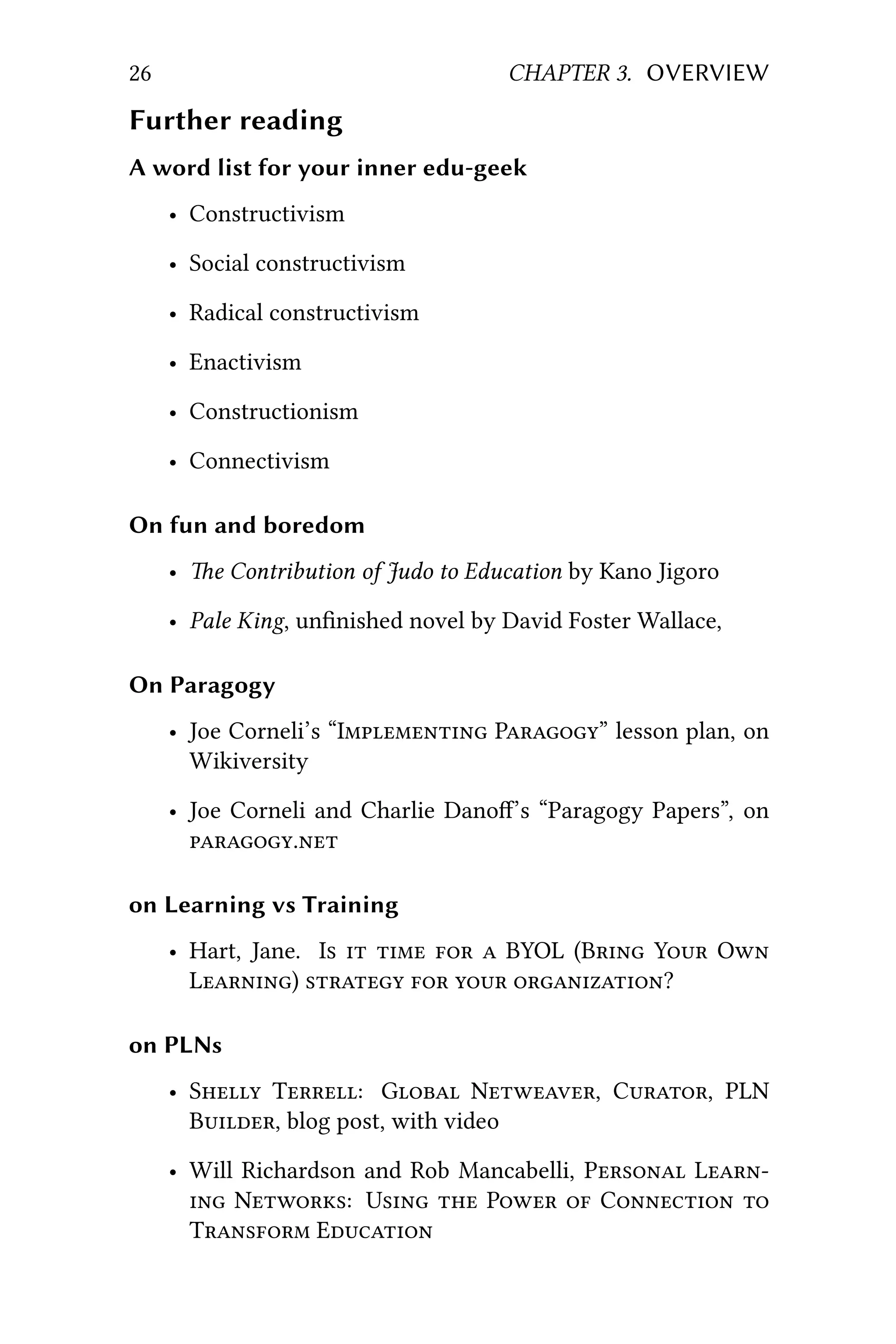 26 CHAPTER 3. OVERVIEW
Further reading
A word list for your inner edu-geek
• Constructivism
• Social constructivism
• Radical constructivism
• Enactivism
• Constructionism
• Connectivism
On fun and boredom
• e Contribution of Judo to Education by Kano Jigoro
• Pale King, unﬁnished novel by David Foster Wallace,
On Paragogy
• Joe Corneli’s “I P” lesson plan, on
Wikiversity
• Joe Corneli and Charlie Dano’s “Paragogy Papers”, on
.
on Learning vs Training
• Hart, Jane. I     BYOL (B Y O
L)    ?
on PLNs
• S T: G N, C, PLN
B, blog post, with video
• Will Richardson and Rob Mancabelli, P L
 N: U  P  C 
T E
 
