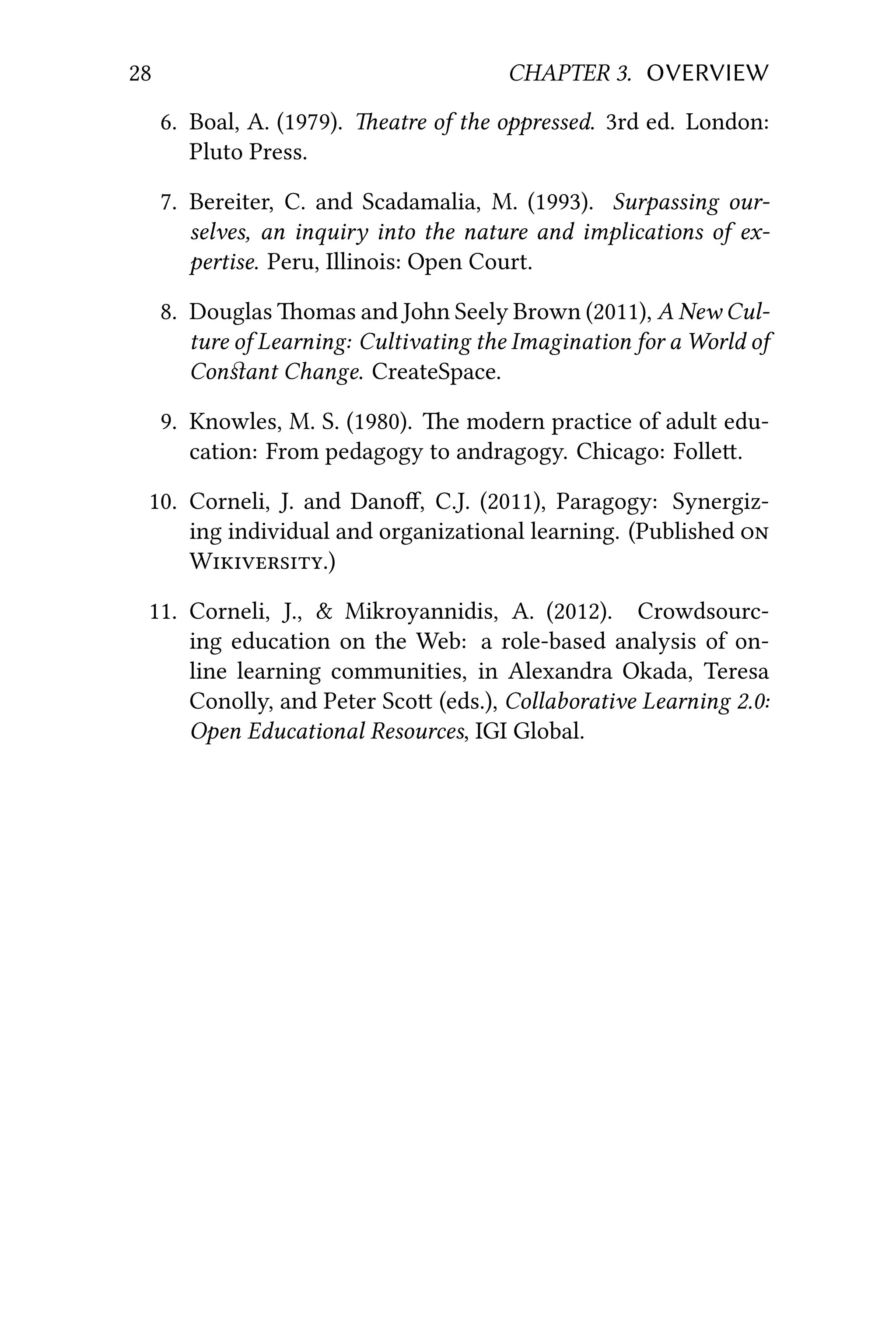 28 CHAPTER 3. OVERVIEW
6. Boal, A. (1979). eatre of the oppressed. 3rd ed. London:
Pluto Press.
7. Bereiter, C. and Scadamalia, M. (1993). Surpassing our-
selves, an inquiry into the nature and implications of ex-
pertise. Peru, Illinois: Open Court.
8. Douglas omas and John Seely Brown (2011), A New Cul-
ture of Learning: Cultivating the Imagination for a World of
Conﬆant Change. CreateSpace.
9. Knowles, M. S. (1980). e modern practice of adult edu-
cation: From pedagogy to andragogy. Chicago: Folle.
10. Corneli, J. and Danoﬀ, C.J. (2011), Paragogy: Synergiz-
ing individual and organizational learning. (Published 
W.)
11. Corneli, J., & Mikroyannidis, A. (2012). Crowdsourc-
ing education on the Web: a role-based analysis of on-
line learning communities, in Alexandra Okada, Teresa
Conolly, and Peter Sco (eds.), Collaborative Learning 2.0:
Open Educational Resources, IGI Global.
 