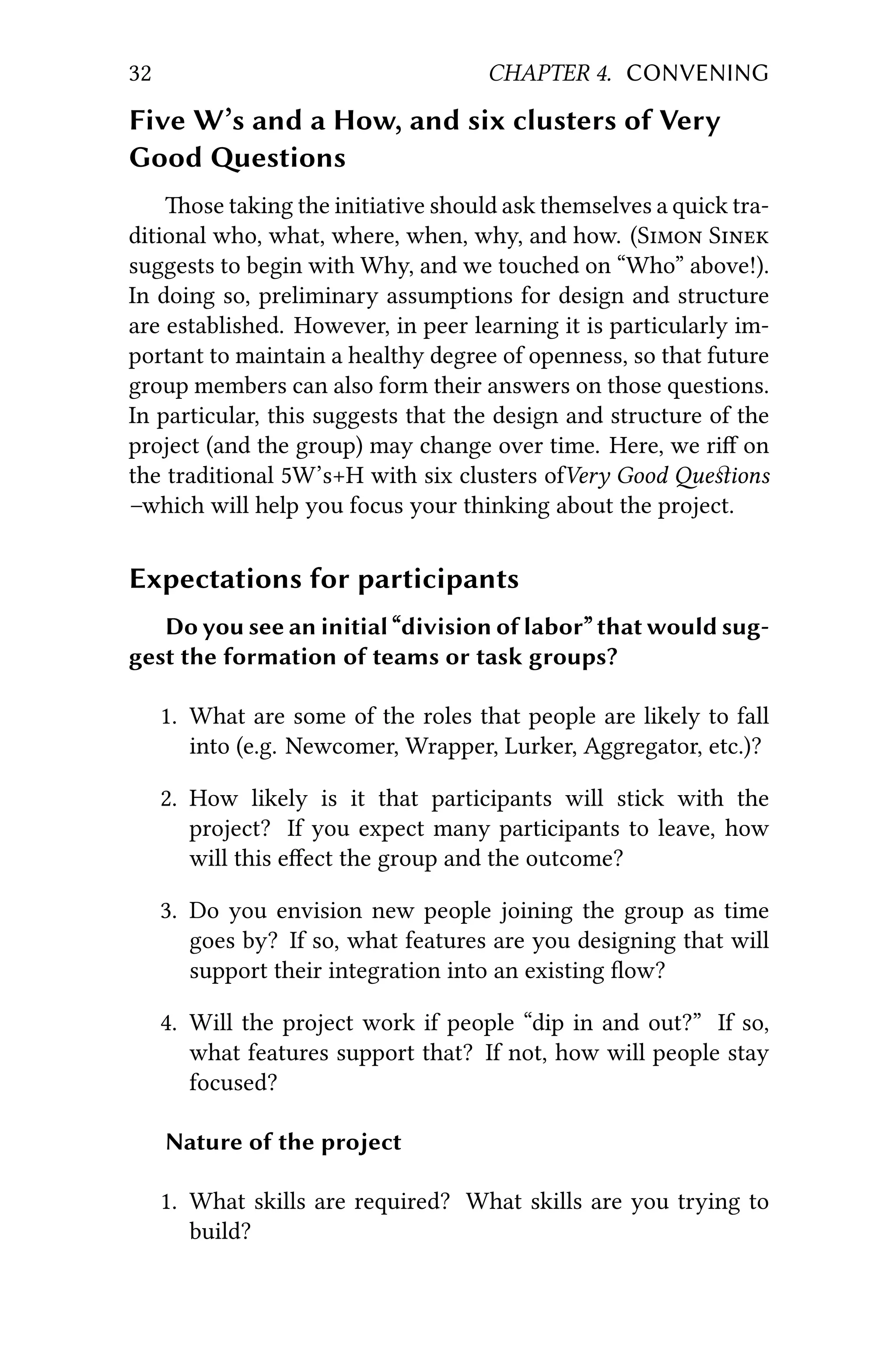 32 CHAPTER 4. CONVENING
Five W’s and a How, and six clusters of Very
Good estions
ose taking the initiative should ask themselves a quick tra-
ditional who, what, where, when, why, and how. (S S
suggests to begin with Why, and we touched on “Who” above!).
In doing so, preliminary assumptions for design and structure
are established. However, in peer learning it is particularly im-
portant to maintain a healthy degree of openness, so that future
group members can also form their answers on those questions.
In particular, this suggests that the design and structure of the
project (and the group) may change over time. Here, we riﬀ on
the traditional 5W’s+H with six clusters ofVery Good eﬆions
–which will help you focus your thinking about the project.
Expectations for participants
Do you see an initial “division of labor” that would sug-
gest the formation of teams or task groups?
1. What are some of the roles that people are likely to fall
into (e.g. Newcomer, Wrapper, Lurker, Aggregator, etc.)?
2. How likely is it that participants will stick with the
project? If you expect many participants to leave, how
will this eﬀect the group and the outcome?
3. Do you envision new people joining the group as time
goes by? If so, what features are you designing that will
support their integration into an existing ﬂow?
4. Will the project work if people “dip in and out?” If so,
what features support that? If not, how will people stay
focused?
Nature of the project
1. What skills are required? What skills are you trying to
build?
 
