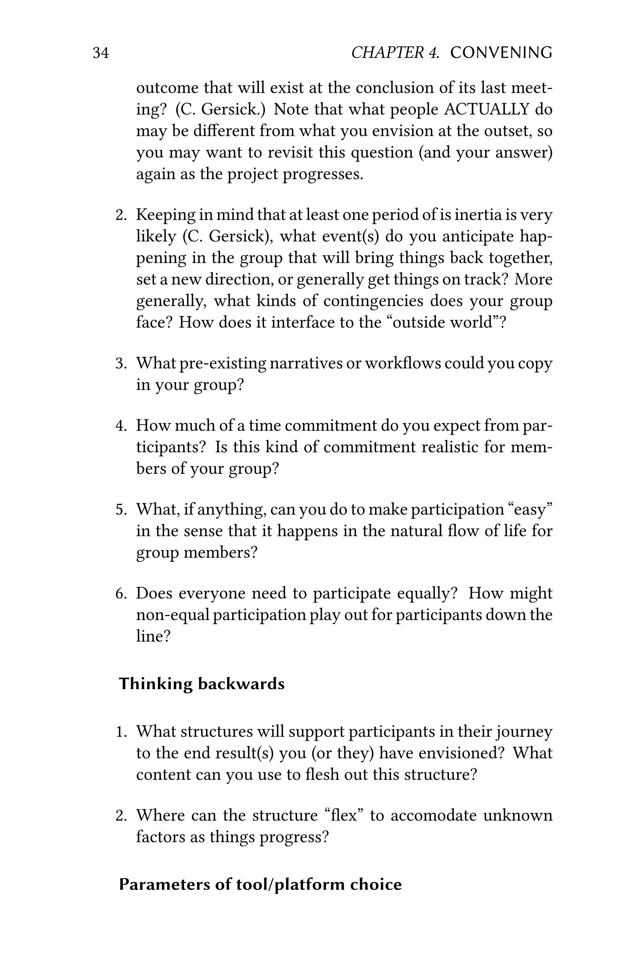34 CHAPTER 4. CONVENING
outcome that will exist at the conclusion of its last meet-
ing? (C. Gersick.) Note that what people ACTUALLY do
may be diﬀerent from what you envision at the outset, so
you may want to revisit this question (and your answer)
again as the project progresses.
2. Keeping in mind that at least one period of is inertia is very
likely (C. Gersick), what event(s) do you anticipate hap-
pening in the group that will bring things back together,
set a new direction, or generally get things on track? More
generally, what kinds of contingencies does your group
face? How does it interface to the “outside world”?
3. What pre-existing narratives or workﬂows could you copy
in your group?
4. How much of a time commitment do you expect from par-
ticipants? Is this kind of commitment realistic for mem-
bers of your group?
5. What, if anything, can you do to make participation “easy”
in the sense that it happens in the natural ﬂow of life for
group members?
6. Does everyone need to participate equally? How might
non-equal participation play out for participants down the
line?
Thinking backwards
1. What structures will support participants in their journey
to the end result(s) you (or they) have envisioned? What
content can you use to ﬂesh out this structure?
2. Where can the structure “ﬂex” to accomodate unknown
factors as things progress?
Parameters of tool/platform choice
 