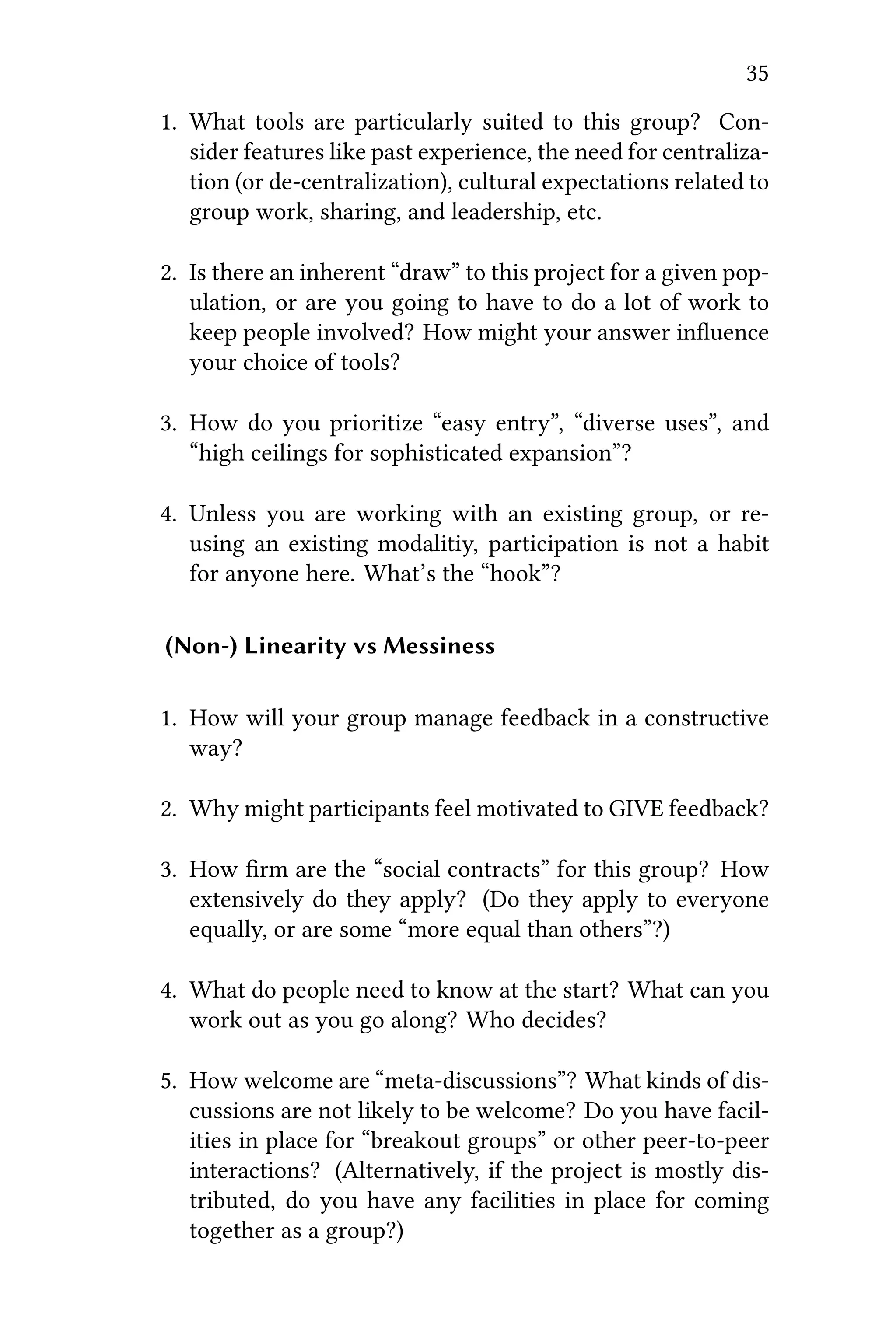 35
1. What tools are particularly suited to this group? Con-
sider features like past experience, the need for centraliza-
tion (or de-centralization), cultural expectations related to
group work, sharing, and leadership, etc.
2. Is there an inherent “draw” to this project for a given pop-
ulation, or are you going to have to do a lot of work to
keep people involved? How might your answer inﬂuence
your choice of tools?
3. How do you prioritize “easy entry”, “diverse uses”, and
“high ceilings for sophisticated expansion”?
4. Unless you are working with an existing group, or re-
using an existing modalitiy, participation is not a habit
for anyone here. What’s the “hook”?
(Non-) Linearity vs Messiness
1. How will your group manage feedback in a constructive
way?
2. Why might participants feel motivated to GIVE feedback?
3. How ﬁrm are the “social contracts” for this group? How
extensively do they apply? (Do they apply to everyone
equally, or are some “more equal than others”?)
4. What do people need to know at the start? What can you
work out as you go along? Who decides?
5. How welcome are “meta-discussions”? What kinds of dis-
cussions are not likely to be welcome? Do you have facil-
ities in place for “breakout groups” or other peer-to-peer
interactions? (Alternatively, if the project is mostly dis-
tributed, do you have any facilities in place for coming
together as a group?)
 
