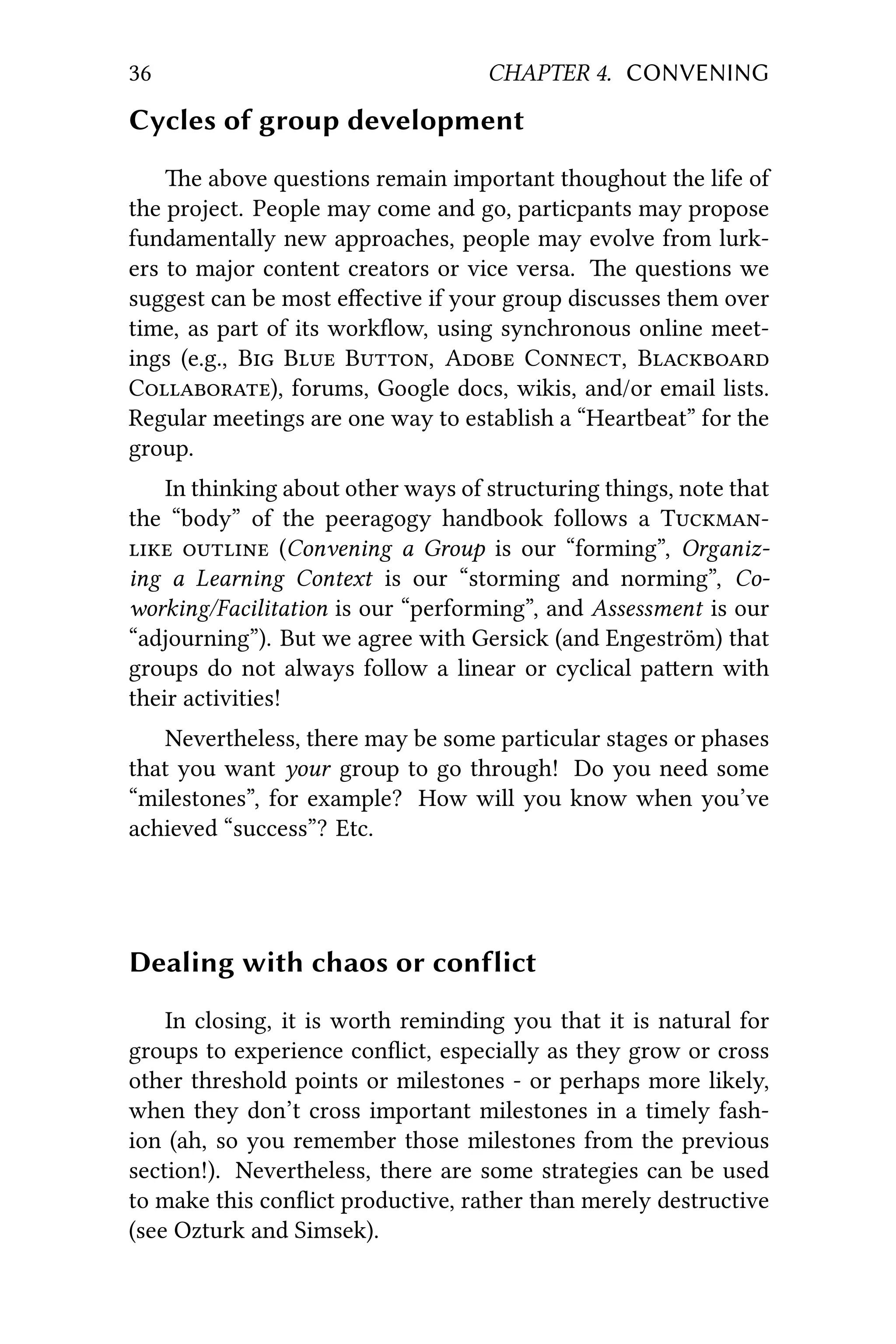 36 CHAPTER 4. CONVENING
Cycles of group development
e above questions remain important thoughout the life of
the project. People may come and go, particpants may propose
fundamentally new approaches, people may evolve from lurk-
ers to major content creators or vice versa. e questions we
suggest can be most eﬀective if your group discusses them over
time, as part of its workﬂow, using synchronous online meet-
ings (e.g., B B B, A C, B
C), forums, Google docs, wikis, and/or email lists.
Regular meetings are one way to establish a “Heartbeat” for the
group.
In thinking about other ways of structuring things, note that
the “body” of the peeragogy handbook follows a T
  (Convening a Group is our “forming”, Organiz-
ing a Learning Context is our “storming and norming”, Co-
working/Facilitation is our “performing”, and Assessment is our
“adjourning”). But we agree with Gersick (and Engeström) that
groups do not always follow a linear or cyclical paern with
their activities!
Nevertheless, there may be some particular stages or phases
that you want your group to go through! Do you need some
“milestones”, for example? How will you know when you’ve
achieved “success”? Etc.
Dealing with chaos or conflict
In closing, it is worth reminding you that it is natural for
groups to experience conﬂict, especially as they grow or cross
other threshold points or milestones - or perhaps more likely,
when they don’t cross important milestones in a timely fash-
ion (ah, so you remember those milestones from the previous
section!). Nevertheless, there are some strategies can be used
to make this conﬂict productive, rather than merely destructive
(see Ozturk and Simsek).
 