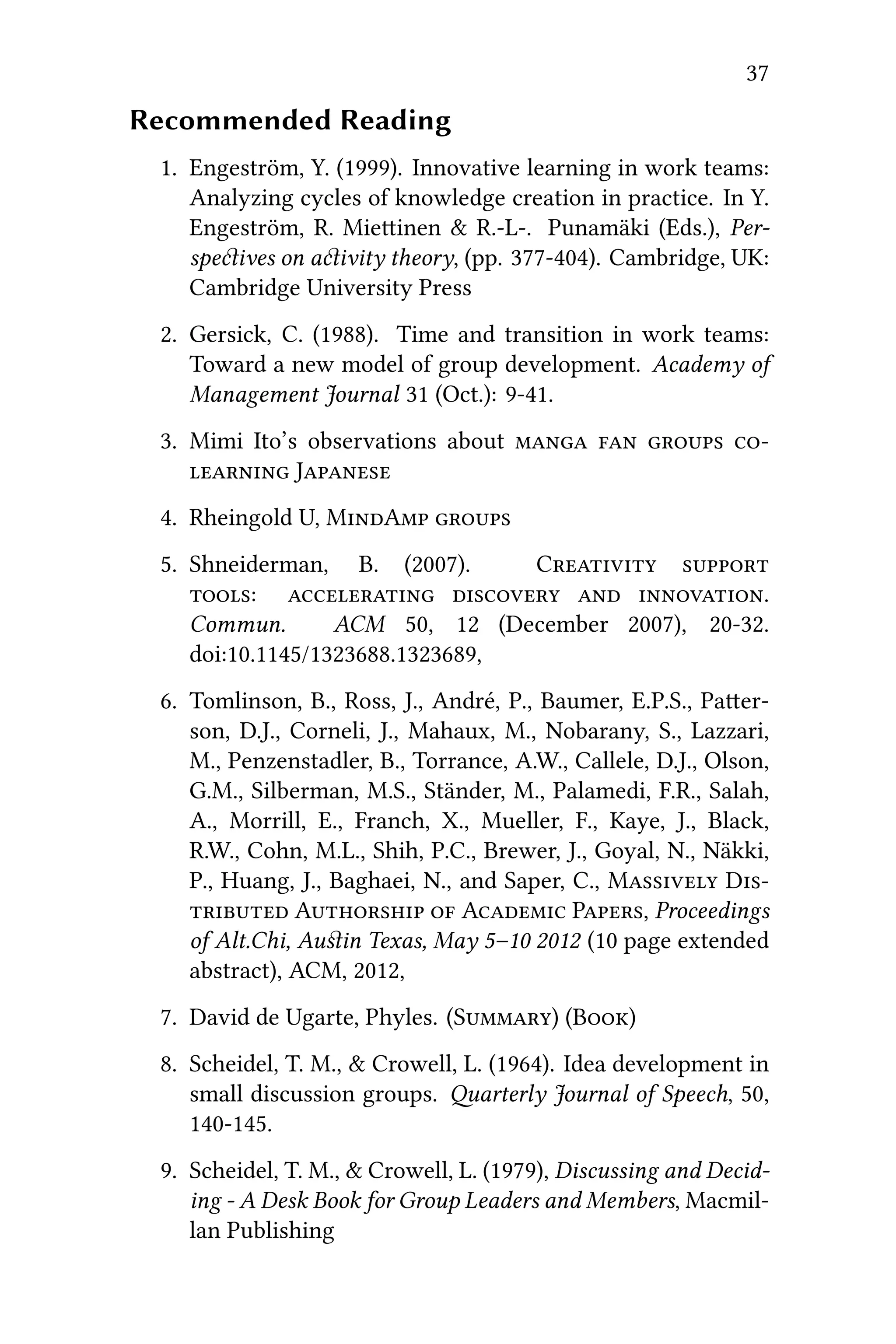 37
Recommended Reading
1. Engeström, Y. (1999). Innovative learning in work teams:
Analyzing cycles of knowledge creation in practice. In Y.
Engeström, R. Mieinen & R.-L-. Punamäki (Eds.), Per-
speives on aivity theory, (pp. 377-404). Cambridge, UK:
Cambridge University Press
2. Gersick, C. (1988). Time and transition in work teams:
Toward a new model of group development. Academy of
Management Journal 31 (Oct.): 9-41.
3. Mimi Ito’s observations about    
 J
4. Rheingold U, MA 
5. Shneiderman, B. (2007). C 
:    .
Commun. ACM 50, 12 (December 2007), 20-32.
doi:10.1145/1323688.1323689,
6. Tomlinson, B., Ross, J., André, P., Baumer, E.P.S., Paer-
son, D.J., Corneli, J., Mahaux, M., Nobarany, S., Lazzari,
M., Penzenstadler, B., Torrance, A.W., Callele, D.J., Olson,
G.M., Silberman, M.S., Ständer, M., Palamedi, F.R., Salah,
A., Morrill, E., Franch, X., Mueller, F., Kaye, J., Black,
R.W., Cohn, M.L., Shih, P.C., Brewer, J., Goyal, N., Näkki,
P., Huang, J., Baghaei, N., and Saper, C., M D
 A  A P, Proceedings
of Alt.Chi, Auﬆin Texas, May 5–10 2012 (10 page extended
abstract), ACM, 2012,
7. David de Ugarte, Phyles. (S) (B)
8. Scheidel, T. M., & Crowell, L. (1964). Idea development in
small discussion groups. arterly Journal of Speech, 50,
140-145.
9. Scheidel, T. M., & Crowell, L. (1979), Discussing and Decid-
ing - A Desk Book for Group Leaders and Members, Macmil-
lan Publishing
 