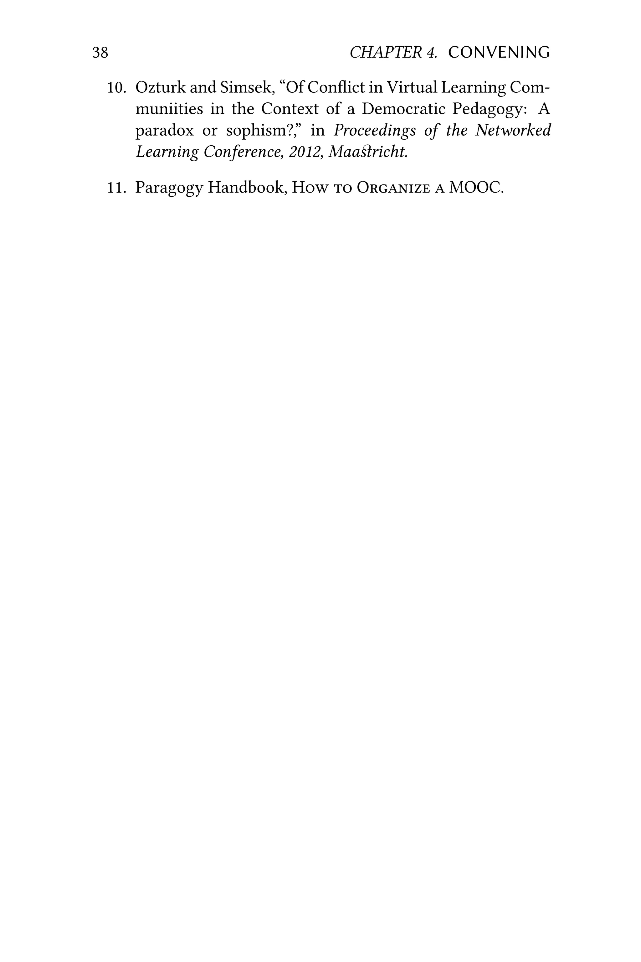 38 CHAPTER 4. CONVENING
10. Ozturk and Simsek, “Of Conﬂict in Virtual Learning Com-
muniities in the Context of a Democratic Pedagogy: A
paradox or sophism?,” in Proceedings of the Networked
Learning Conference, 2012, Maaﬆricht.
11. Paragogy Handbook, H  O  MOOC.
 