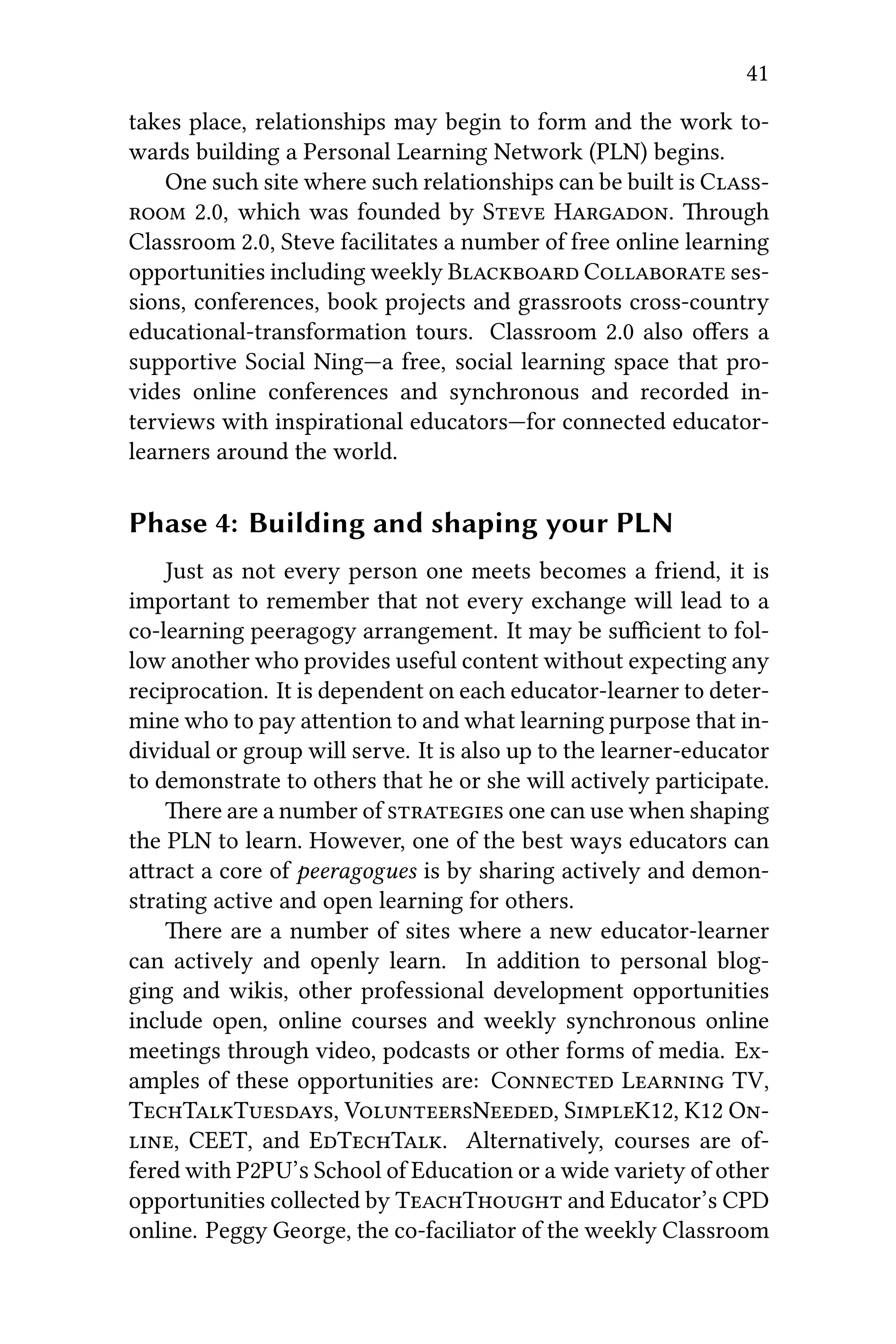 41
takes place, relationships may begin to form and the work to-
wards building a Personal Learning Network (PLN) begins.
One such site where such relationships can be built is C
 2.0, which was founded by S H. rough
Classroom 2.0, Steve facilitates a number of free online learning
opportunities including weekly B C ses-
sions, conferences, book projects and grassroots cross-country
educational-transformation tours. Classroom 2.0 also oﬀers a
supportive Social Ning—a free, social learning space that pro-
vides online conferences and synchronous and recorded in-
terviews with inspirational educators—for connected educator-
learners around the world.
Phase 4: Building and shaping your PLN
Just as not every person one meets becomes a friend, it is
important to remember that not every exchange will lead to a
co-learning peeragogy arrangement. It may be suﬃcient to fol-
low another who provides useful content without expecting any
reciprocation. It is dependent on each educator-learner to deter-
mine who to pay aention to and what learning purpose that in-
dividual or group will serve. It is also up to the learner-educator
to demonstrate to others that he or she will actively participate.
ere are a number of  one can use when shaping
the PLN to learn. However, one of the best ways educators can
aract a core of peeragogues is by sharing actively and demon-
strating active and open learning for others.
ere are a number of sites where a new educator-learner
can actively and openly learn. In addition to personal blog-
ging and wikis, other professional development opportunities
include open, online courses and weekly synchronous online
meetings through video, podcasts or other forms of media. Ex-
amples of these opportunities are: C L TV,
TTT, VN, SK12, K12 O
, CEET, and ETT. Alternatively, courses are of-
fered with P2PU’ School of Education or a wide variety of other
opportunities collected by TT and Educator’s CPD
online. Peggy George, the co-faciliator of the weekly Classroom
 
