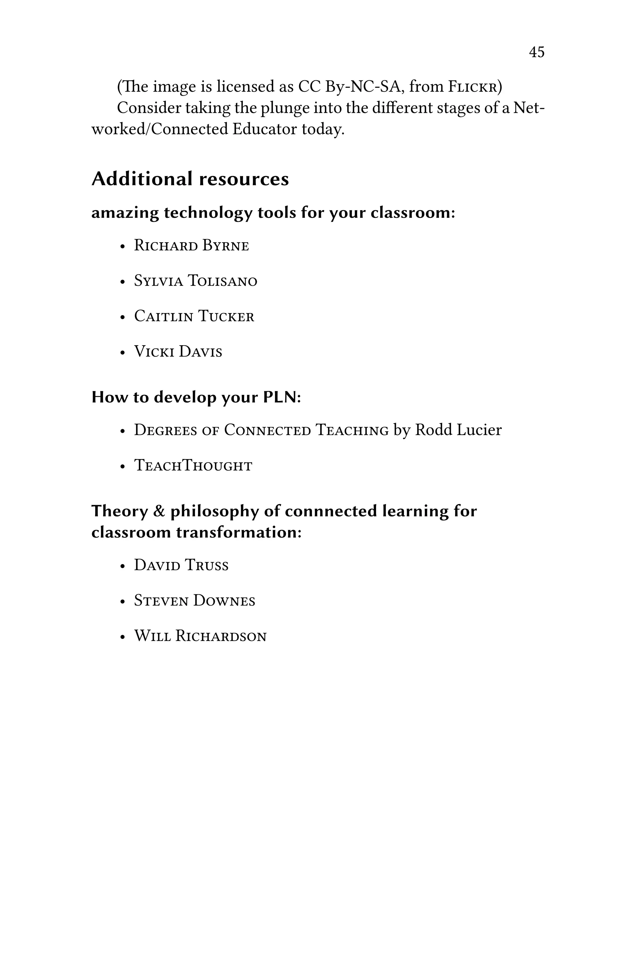 45
(e image is licensed as CC By-NC-SA, from F)
Consider taking the plunge into the diﬀerent stages of a Net-
worked/Connected Educator today.
Additional resources
amazing technology tools for your classroom:
• R B
• S T
• C T
• V D
How to develop your PLN:
• D  C T by Rodd Lucier
• TT
Theory & philosophy of connnected learning for
classroom transformation:
• D T
• S D
• W R
 