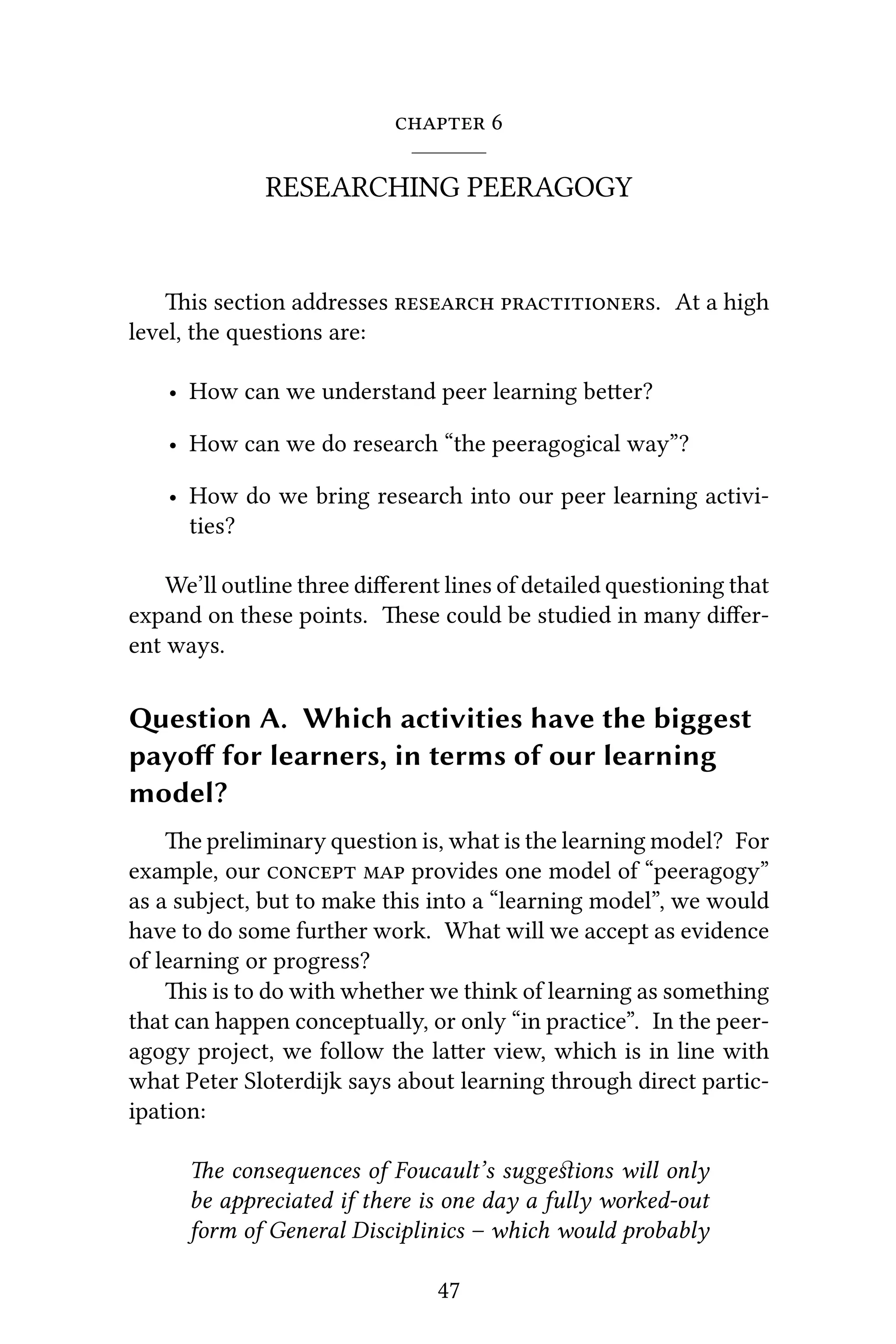  6
RESEARCHING PEERAGOGY
is section addresses  . At a high
level, the questions are:
• How can we understand peer learning beer?
• How can we do research “the peeragogical way”?
• How do we bring research into our peer learning activi-
ties?
We’ll outline three diﬀerent lines of detailed questioning that
expand on these points. ese could be studied in many diﬀer-
ent ways.
estion A. Which activities have the biggest
payoﬀ for learners, in terms of our learning
model?
e preliminary question is, what is the learning model? For
example, our   provides one model of “peeragogy”
as a subject, but to make this into a “learning model”, we would
have to do some further work. What will we accept as evidence
of learning or progress?
is is to do with whether we think of learning as something
that can happen conceptually, or only “in practice”. In the peer-
agogy project, we follow the laer view, which is in line with
what Peter Sloterdijk says about learning through direct partic-
ipation:
e consequences of Foucault’s suggeﬆions will only
be appreciated if there is one day a fully worked-out
form of General Disciplinics – which would probably
47
 