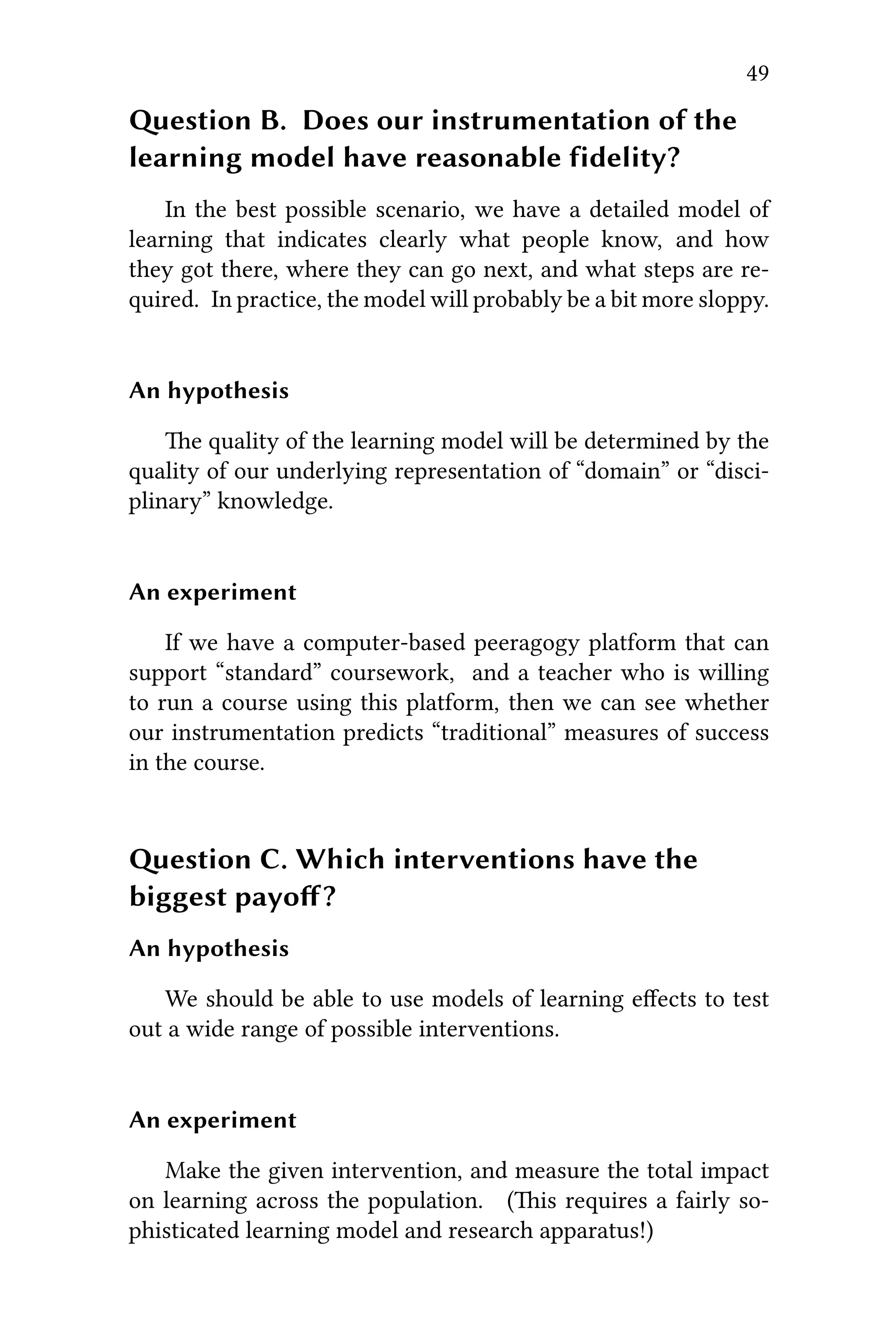 49
estion B. Does our instrumentation of the
learning model have reasonable fidelity?
In the best possible scenario, we have a detailed model of
learning that indicates clearly what people know, and how
they got there, where they can go next, and what steps are re-
quired. In practice, the model will probably be a bit more sloppy.
An hypothesis
e quality of the learning model will be determined by the
quality of our underlying representation of “domain” or “disci-
plinary” knowledge.
An experiment
If we have a computer-based peeragogy platform that can
support “standard” coursework, and a teacher who is willing
to run a course using this platform, then we can see whether
our instrumentation predicts “traditional” measures of success
in the course.
estion C. Which interventions have the
biggest payoﬀ?
An hypothesis
We should be able to use models of learning eﬀects to test
out a wide range of possible interventions.
An experiment
Make the given intervention, and measure the total impact
on learning across the population. (is requires a fairly so-
phisticated learning model and research apparatus!)
 