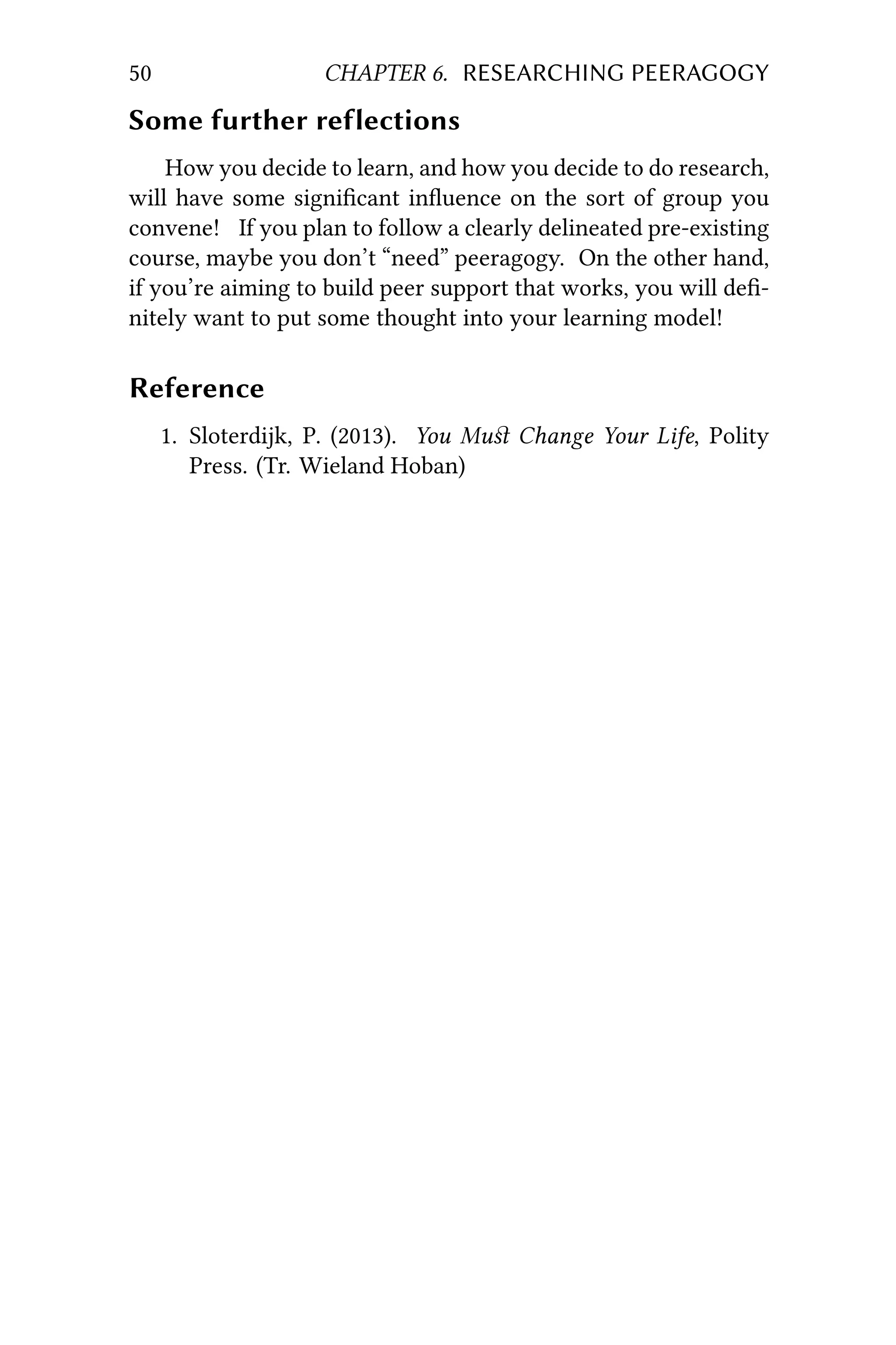 50 CHAPTER 6. RESEARCHING PEERAGOGY
Some further reflections
How you decide to learn, and how you decide to do research,
will have some signiﬁcant inﬂuence on the sort of group you
convene! If you plan to follow a clearly delineated pre-existing
course, maybe you don’t “need” peeragogy. On the other hand,
if you’re aiming to build peer support that works, you will deﬁ-
nitely want to put some thought into your learning model!
Reference
1. Sloterdijk, P. (2013). You Muﬆ Change Your Life, Polity
Press. (Tr. Wieland Hoban)
 