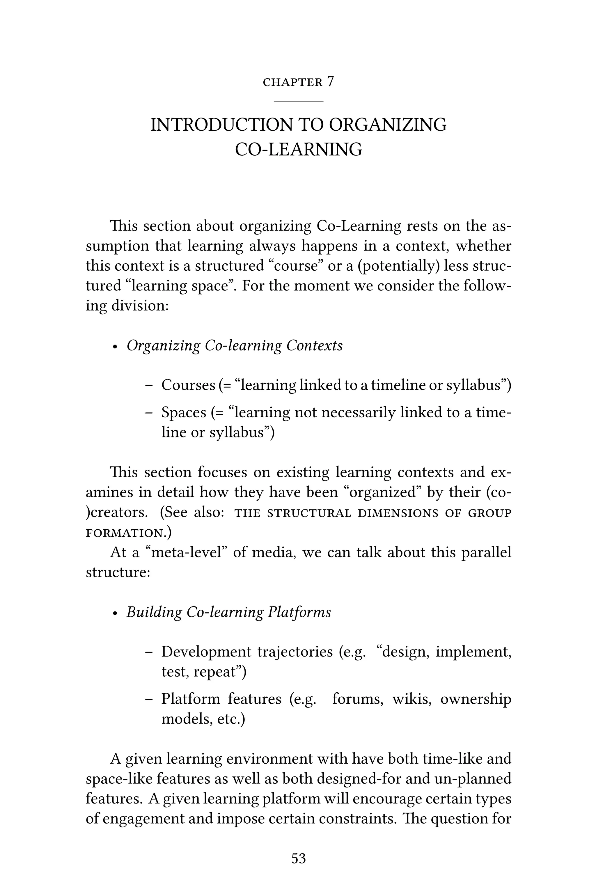  7
INTRODUCTION TO ORGANIZING
CO-LEARNING
is section about organizing Co-Learning rests on the as-
sumption that learning always happens in a context, whether
this context is a structured “course” or a (potentially) less struc-
tured “learning space”. For the moment we consider the follow-
ing division:
• Organizing Co-learning Contexts
– Courses (= “learning linked to a timeline or syllabus”)
– Spaces (= “learning not necessarily linked to a time-
line or syllabus”)
is section focuses on existing learning contexts and ex-
amines in detail how they have been “organized” by their (co-
)creators. (See also:     
.)
At a “meta-level” of media, we can talk about this parallel
structure:
• Building Co-learning Platforms
– Development trajectories (e.g. “design, implement,
test, repeat”)
– Platform features (e.g. forums, wikis, ownership
models, etc.)
A given learning environment with have both time-like and
space-like features as well as both designed-for and un-planned
features. A given learning platform will encourage certain types
of engagement and impose certain constraints. e question for
53
 