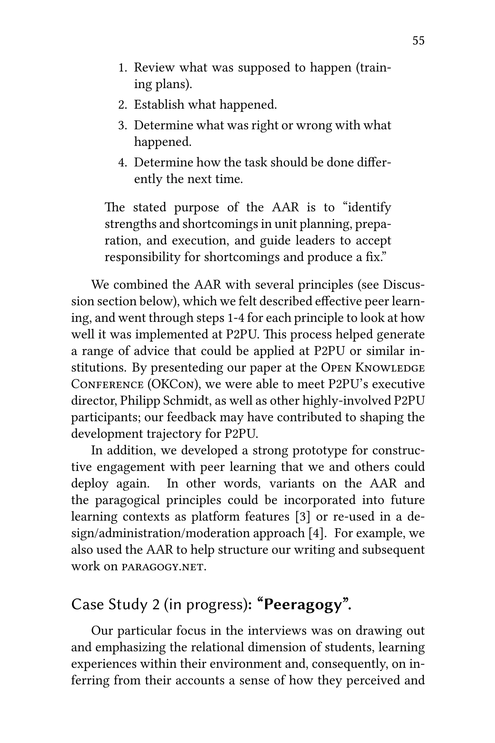 55
1. Review what was supposed to happen (train-
ing plans).
2. Establish what happened.
3. Determine what was right or wrong with what
happened.
4. Determine how the task should be done diﬀer-
ently the next time.
e stated purpose of the AAR is to “identify
strengths and shortcomings in unit planning, prepa-
ration, and execution, and guide leaders to accept
responsibility for shortcomings and produce a ﬁx.”
We combined the AAR with several principles (see Discus-
sion section below), which we felt described eﬀective peer learn-
ing, and went through steps 1-4 for each principle to look at how
well it was implemented at P2PU. is process helped generate
a range of advice that could be applied at P2PU or similar in-
stitutions. By presenteding our paper at the O K
C (OKC), we were able to meet P2PU’s executive
director, Philipp Schmidt, as well as other highly-involved P2PU
participants; our feedback may have contributed to shaping the
development trajectory for P2PU.
In addition, we developed a strong prototype for construc-
tive engagement with peer learning that we and others could
deploy again. In other words, variants on the AAR and
the paragogical principles could be incorporated into future
learning contexts as platform features [3] or re-used in a de-
sign/administration/moderation approach [4]. For example, we
also used the AAR to help structure our writing and subsequent
work on ..
Case Study 2 (in progress): “Peeragogy”.
Our particular focus in the interviews was on drawing out
and emphasizing the relational dimension of students, learning
experiences within their environment and, consequently, on in-
ferring from their accounts a sense of how they perceived and
 