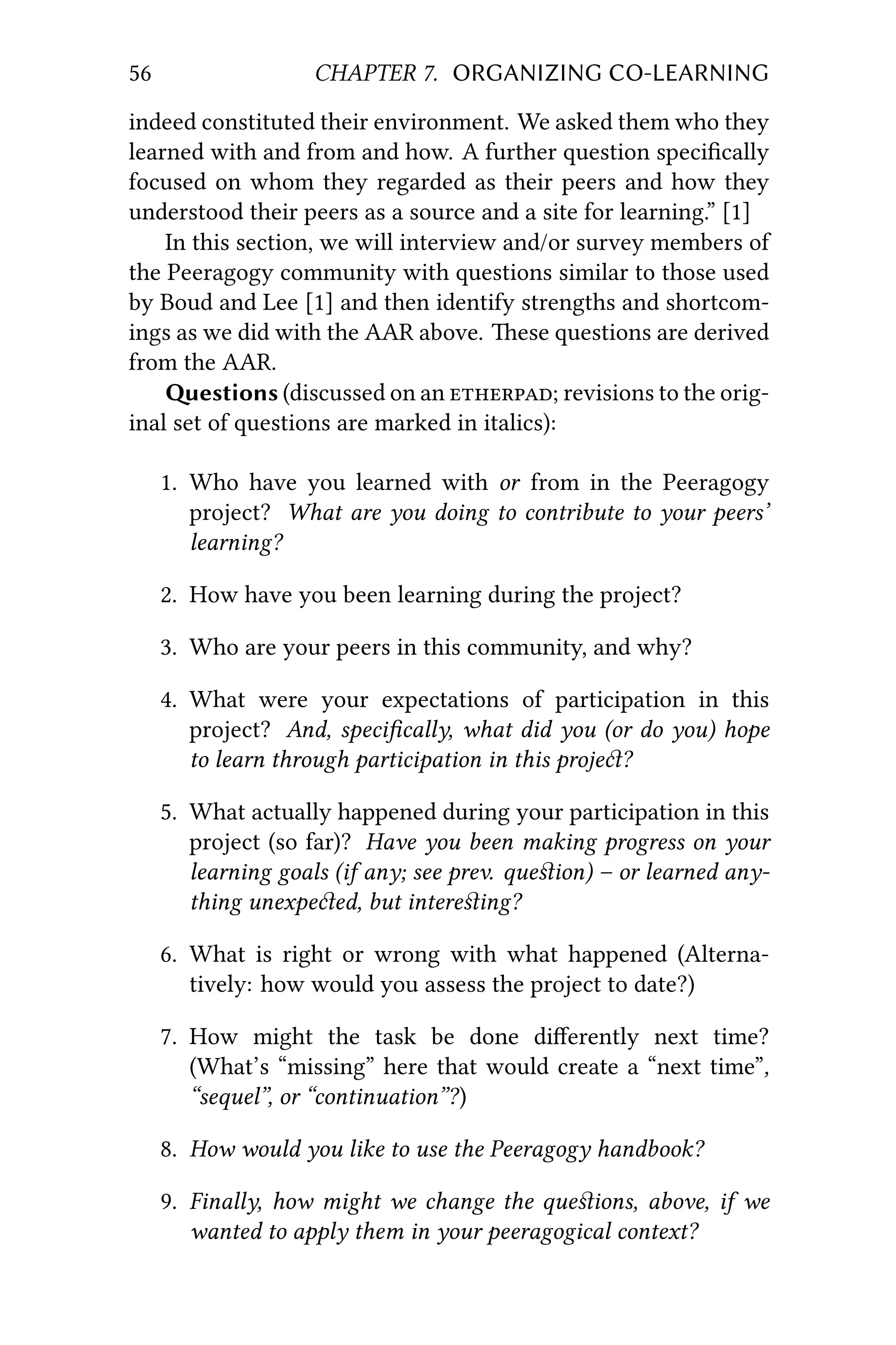 56 CHAPTER 7. ORGANIZING CO-LEARNING
indeed constituted their environment. We asked them who they
learned with and from and how. A further question speciﬁcally
focused on whom they regarded as their peers and how they
understood their peers as a source and a site for learning.” [1]
In this section, we will interview and/or survey members of
the Peeragogy community with questions similar to those used
by Boud and Lee [1] and then identify strengths and shortcom-
ings as we did with the AAR above. ese questions are derived
from the AAR.
estions (discussed on an ; revisions to the orig-
inal set of questions are marked in italics):
1. Who have you learned with or from in the Peeragogy
project? What are you doing to contribute to your peers’
learning?
2. How have you been learning during the project?
3. Who are your peers in this community, and why?
4. What were your expectations of participation in this
project? And, speciﬁcally, what did you (or do you) hope
to learn through participation in this proje?
5. What actually happened during your participation in this
project (so far)? Have you been making progress on your
learning goals (if any; see prev. queﬆion) – or learned any-
thing unexpeed, but intereﬆing?
6. What is right or wrong with what happened (Alterna-
tively: how would you assess the project to date?)
7. How might the task be done diﬀerently next time?
(What’s “missing” here that would create a “next time”,
“sequel”, or “continuation”?)
8. How would you like to use the Peeragogy handbook?
9. Finally, how might we change the queﬆions, above, if we
wanted to apply them in your peeragogical context?
 