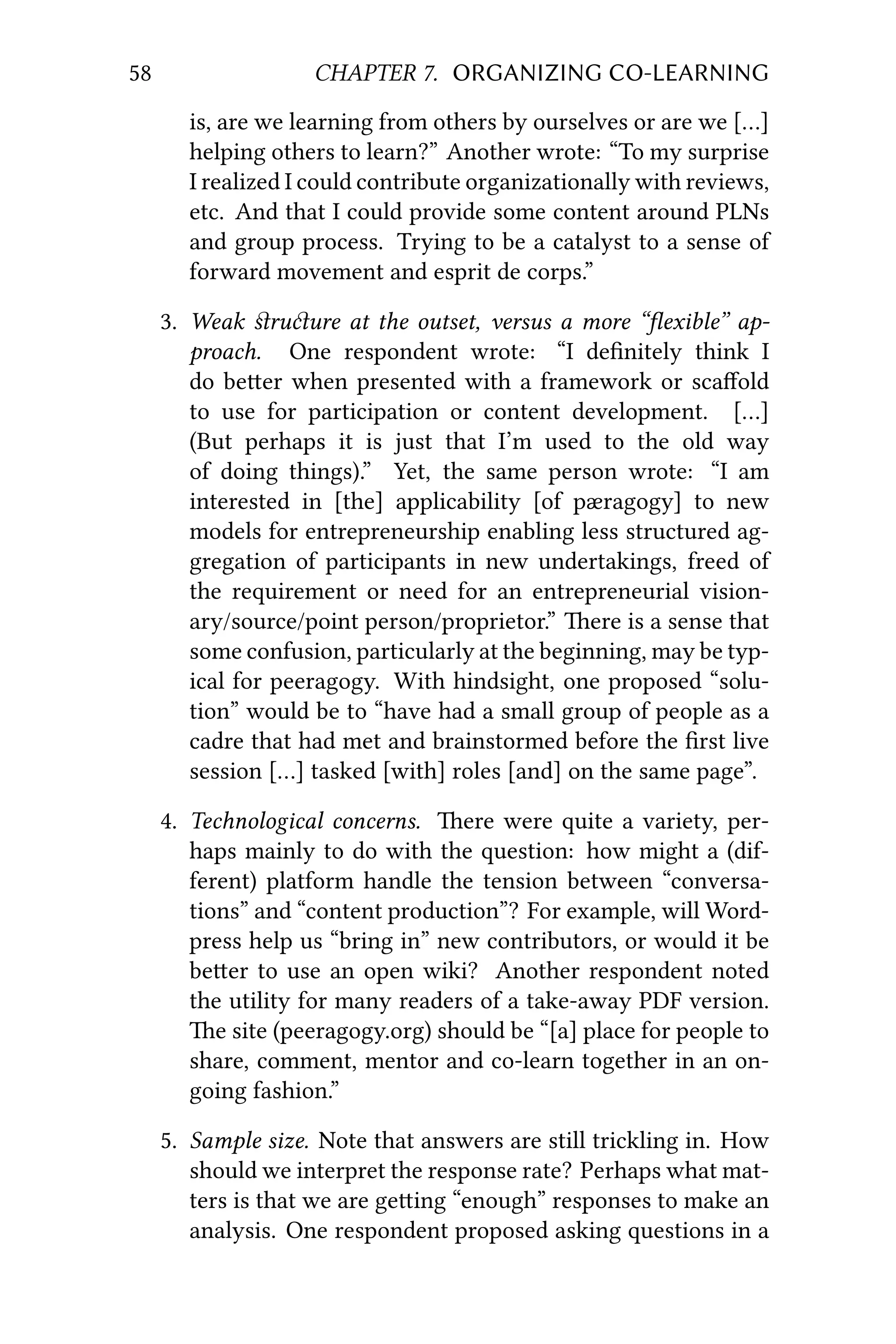 58 CHAPTER 7. ORGANIZING CO-LEARNING
is, are we learning from others by ourselves or are we […]
helping others to learn?” Another wrote: “To my surprise
I realized I could contribute organizationally with reviews,
etc. And that I could provide some content around PLNs
and group process. Trying to be a catalyst to a sense of
forward movement and esprit de corps.”
3. Weak ﬆruure at the outset, versus a more “ﬂexible” ap-
proach. One respondent wrote: “I deﬁnitely think I
do beer when presented with a framework or scaﬀold
to use for participation or content development. […]
(But perhaps it is just that I’m used to the old way
of doing things).” Yet, the same person wrote: “I am
interested in [the] applicability [of pæragogy] to new
models for entrepreneurship enabling less structured ag-
gregation of participants in new undertakings, freed of
the requirement or need for an entrepreneurial vision-
ary/source/point person/proprietor.” ere is a sense that
some confusion, particularly at the beginning, may be typ-
ical for peeragogy. With hindsight, one proposed “solu-
tion” would be to “have had a small group of people as a
cadre that had met and brainstormed before the ﬁrst live
session […] tasked [with] roles [and] on the same page”.
4. Technological concerns. ere were quite a variety, per-
haps mainly to do with the question: how might a (dif-
ferent) platform handle the tension between “conversa-
tions” and “content production”? For example, will Word-
press help us “bring in” new contributors, or would it be
beer to use an open wiki? Another respondent noted
the utility for many readers of a take-away PDF version.
e site (peeragogy.org) should be “[a] place for people to
share, comment, mentor and co-learn together in an on-
going fashion.”
5. Sample size. Note that answers are still trickling in. How
should we interpret the response rate? Perhaps what mat-
ters is that we are geing “enough” responses to make an
analysis. One respondent proposed asking questions in a
 