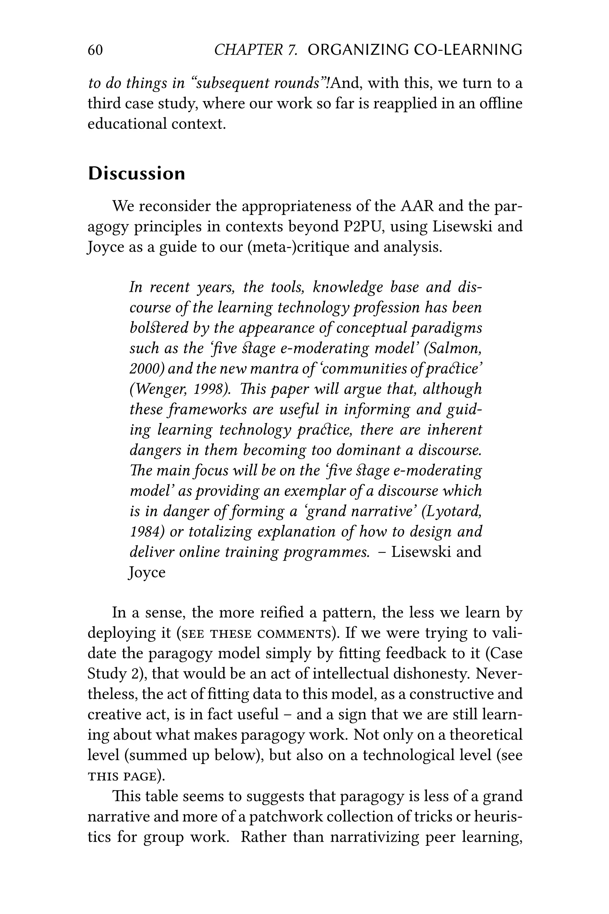 60 CHAPTER 7. ORGANIZING CO-LEARNING
to do things in “subsequent rounds”!And, with this, we turn to a
third case study, where our work so far is reapplied in an oﬄine
educational context.
Discussion
We reconsider the appropriateness of the AAR and the par-
agogy principles in contexts beyond P2PU, using Lisewski and
Joyce as a guide to our (meta-)critique and analysis.
In recent years, the tools, knowledge base and dis-
course of the learning technology profession has been
bolﬆered by the appearance of conceptual paradigms
such as the ‘ﬁve ﬆage e-moderating model’ (Salmon,
2000) and the new mantra of ‘communities of praice’
(Wenger, 1998). is paper will argue that, although
these frameworks are useful in informing and guid-
ing learning technology praice, there are inherent
dangers in them becoming too dominant a discourse.
e main focus will be on the ‘ﬁve ﬆage e-moderating
model’ as providing an exemplar of a discourse which
is in danger of forming a ‘grand narrative’ (Lyotard,
1984) or totalizing explanation of how to design and
deliver online training programmes. – Lisewski and
Joyce
In a sense, the more reiﬁed a paern, the less we learn by
deploying it (  ). If we were trying to vali-
date the paragogy model simply by ﬁing feedback to it (Case
Study 2), that would be an act of intellectual dishonesty. Never-
theless, the act of ﬁing data to this model, as a constructive and
creative act, is in fact useful – and a sign that we are still learn-
ing about what makes paragogy work. Not only on a theoretical
level (summed up below), but also on a technological level (see
 ).
is table seems to suggests that paragogy is less of a grand
narrative and more of a patchwork collection of tricks or heuris-
tics for group work. Rather than narrativizing peer learning,
 