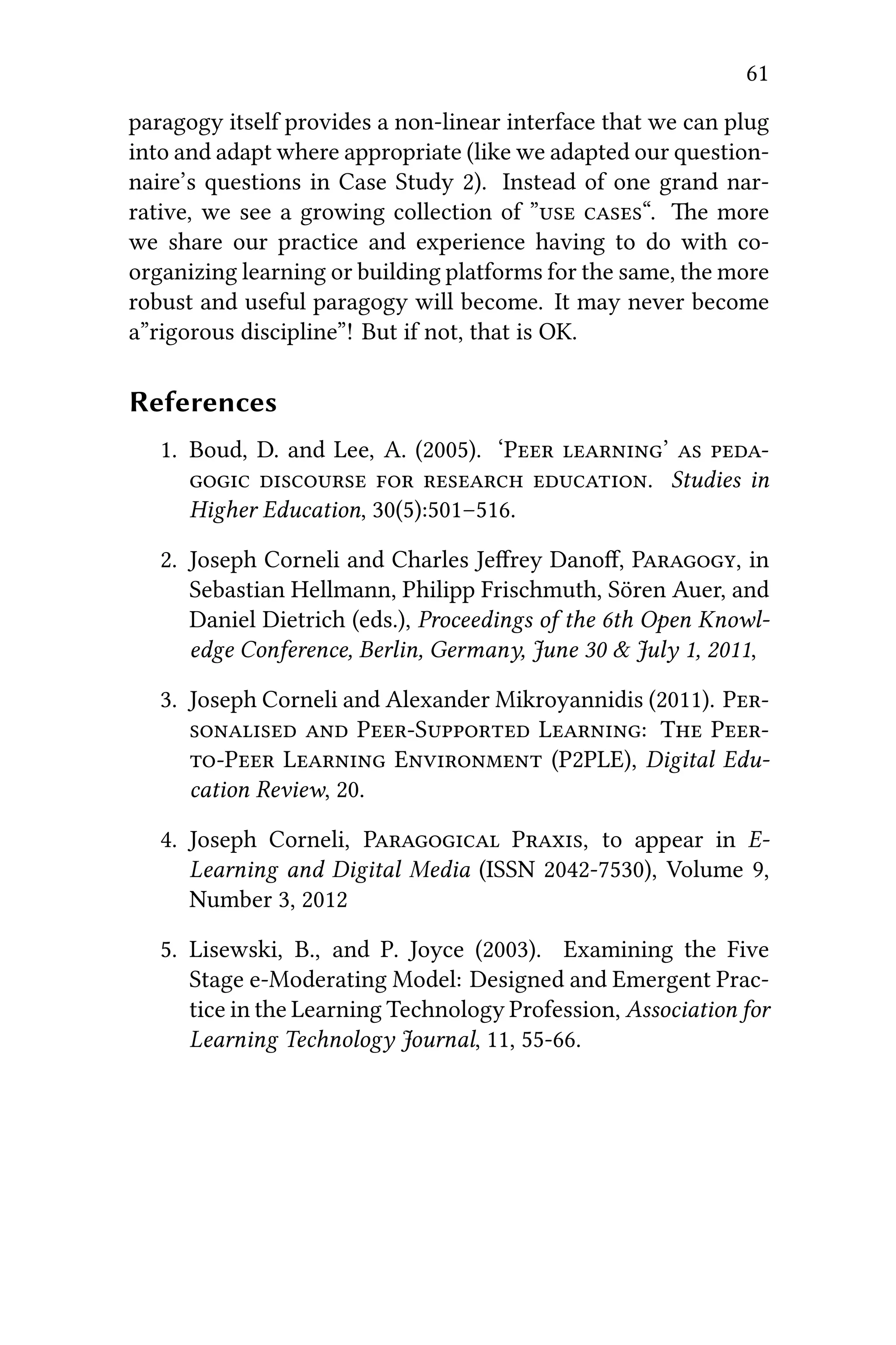 61
paragogy itself provides a non-linear interface that we can plug
into and adapt where appropriate (like we adapted our question-
naire’s questions in Case Study 2). Instead of one grand nar-
rative, we see a growing collection of ” “. e more
we share our practice and experience having to do with co-
organizing learning or building platforms for the same, the more
robust and useful paragogy will become. It may never become
a”rigorous discipline”! But if not, that is OK.
References
1. Boud, D. and Lee, A. (2005). ‘P ’  
    . Studies in
Higher Education, 30(5):501–516.
2. Joseph Corneli and Charles Jeﬀrey Danoﬀ, P, in
Sebastian Hellmann, Philipp Frischmuth, Sören Auer, and
Daniel Dietrich (eds.), Proceedings of the 6th Open Knowl-
edge Conference, Berlin, Germany, June 30 & July 1, 2011,
3. Joseph Corneli and Alexander Mikroyannidis (2011). P
  PS L: T P
P L E (P2PLE), Digital Edu-
cation Review, 20.
4. Joseph Corneli, P P, to appear in E-
Learning and Digital Media (ISSN 2042-7530), Volume 9,
Number 3, 2012
5. Lisewski, B., and P. Joyce (2003). Examining the Five
Stage e-Moderating Model: Designed and Emergent Prac-
tice in the Learning Technology Profession, Association for
Learning Technology Journal, 11, 55-66.
 