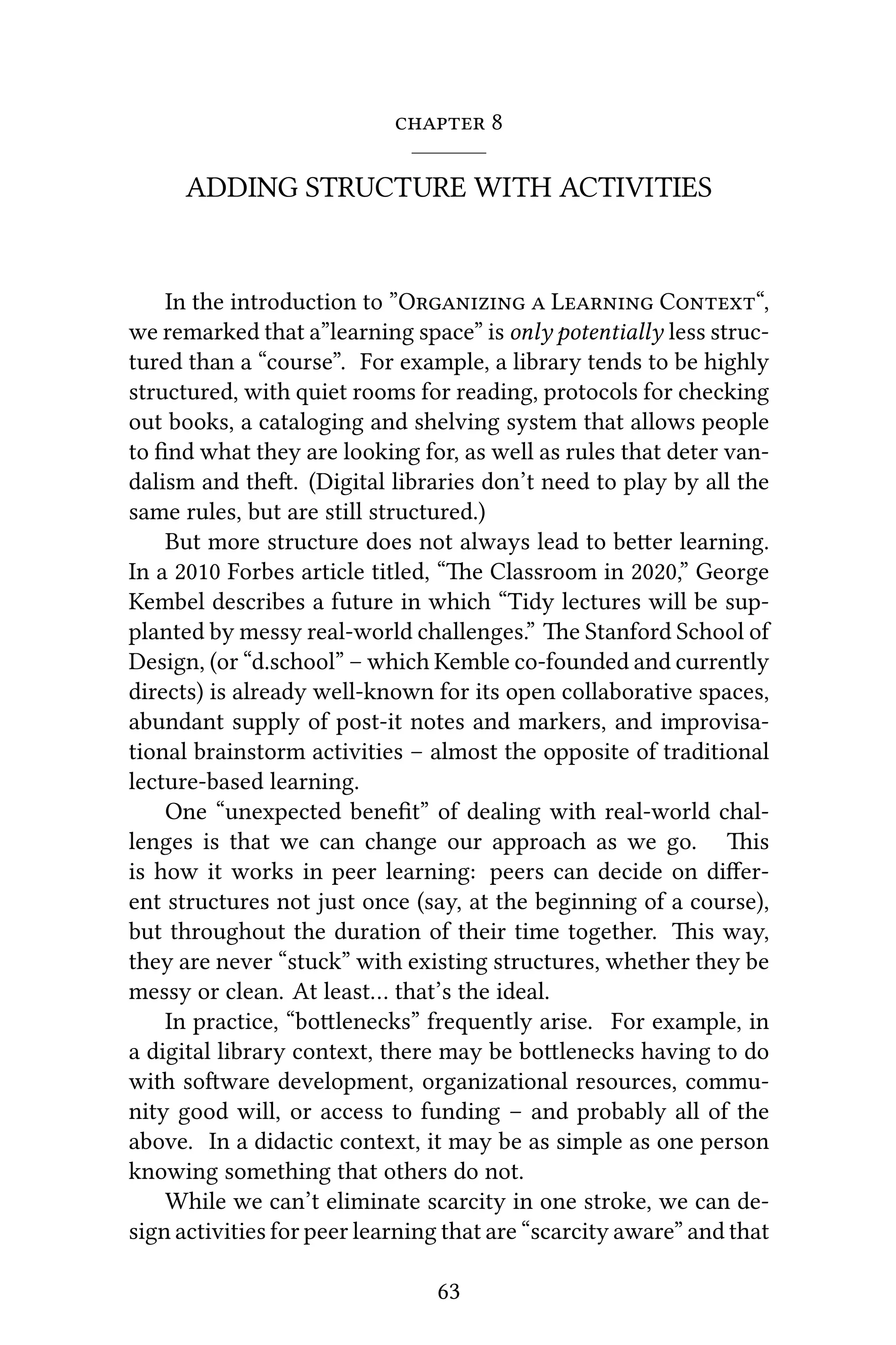  8
ADDING STRUCTURE WITH ACTIVITIES
In the introduction to ”O  L C“,
we remarked that a”learning space” is only potentially less struc-
tured than a “course”. For example, a library tends to be highly
structured, with quiet rooms for reading, protocols for checking
out books, a cataloging and shelving system that allows people
to ﬁnd what they are looking for, as well as rules that deter van-
dalism and the. (Digital libraries don’t need to play by all the
same rules, but are still structured.)
But more structure does not always lead to beer learning.
In a 2010 Forbes article titled, “e Classroom in 2020,” George
Kembel describes a future in which “Tidy lectures will be sup-
planted by messy real-world challenges.” e Stanford School of
Design, (or “d.school” – which Kemble co-founded and currently
directs) is already well-known for its open collaborative spaces,
abundant supply of post-it notes and markers, and improvisa-
tional brainstorm activities – almost the opposite of traditional
lecture-based learning.
One “unexpected beneﬁt” of dealing with real-world chal-
lenges is that we can change our approach as we go. is
is how it works in peer learning: peers can decide on diﬀer-
ent structures not just once (say, at the beginning of a course),
but throughout the duration of their time together. is way,
they are never “stuck” with existing structures, whether they be
messy or clean. At least… that’s the ideal.
In practice, “bolenecks” frequently arise. For example, in
a digital library context, there may be bolenecks having to do
with soware development, organizational resources, commu-
nity good will, or access to funding – and probably all of the
above. In a didactic context, it may be as simple as one person
knowing something that others do not.
While we can’t eliminate scarcity in one stroke, we can de-
sign activities for peer learning that are “scarcity aware” and that
63
 